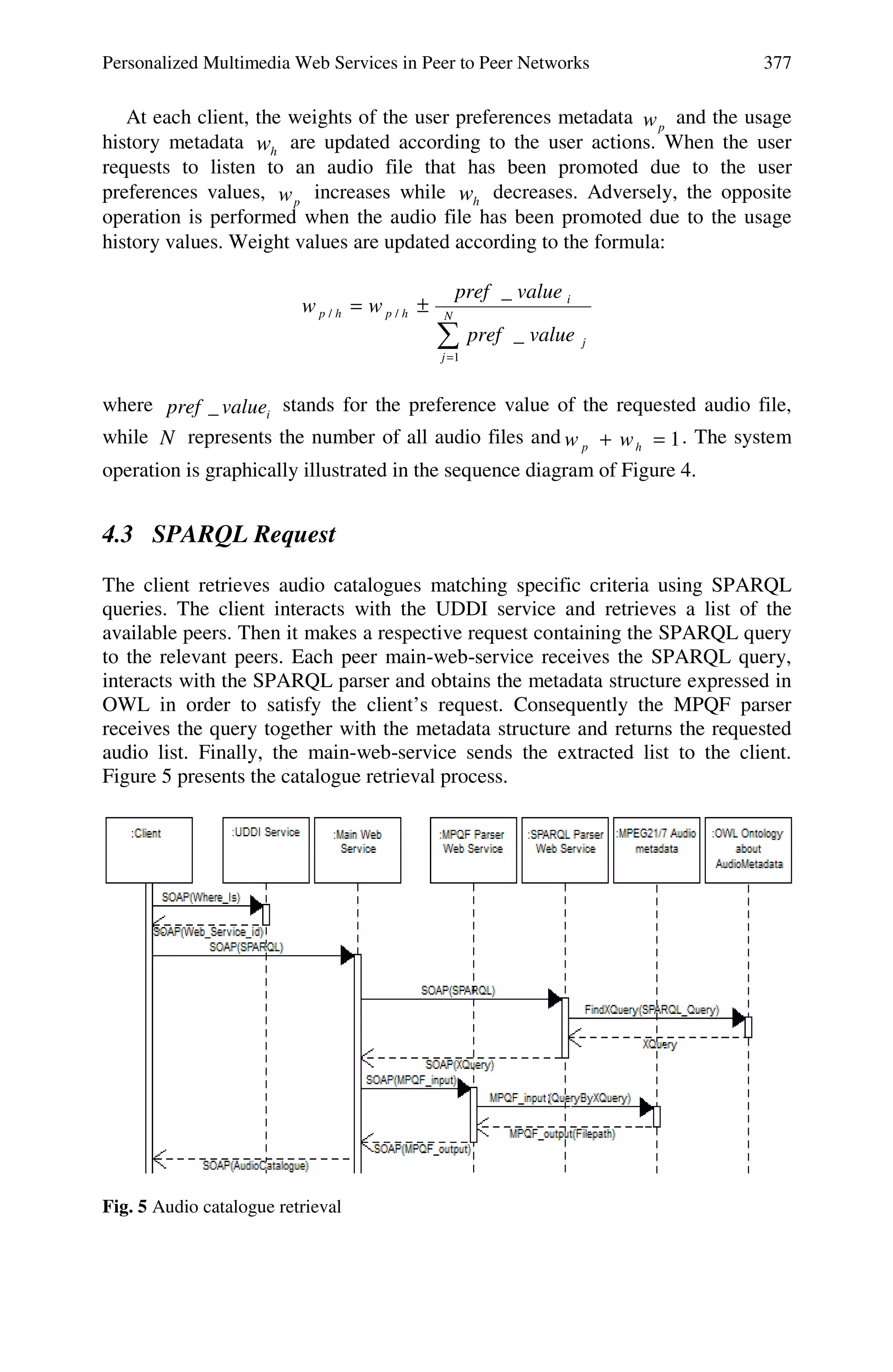 Personalized Multimedia Web Services in Peer to Peer Networks 377
At each client, the weights of the user preferences metadata pw and the usage
history metadata hw are updated according to the user actions. When the user
requests to listen to an audio file that has been promoted due to the user
preferences values, pw increases while hw decreases. Adversely, the opposite
operation is performed when the audio file has been promoted due to the usage
history values. Weight values are updated according to the formula:
∑=
±= N
j
j
i
hphp
valuepref
valuepref
ww
1
//
_
_
where ivaluepref _ stands for the preference value of the requested audio file,
while N represents the number of all audio files and 1=+ hp ww . The system
operation is graphically illustrated in the sequence diagram of Figure 4.
4.3 SPARQL Request
The client retrieves audio catalogues matching specific criteria using SPARQL
queries. The client interacts with the UDDI service and retrieves a list of the
available peers. Then it makes a respective request containing the SPARQL query
to the relevant peers. Each peer main-web-service receives the SPARQL query,
interacts with the SPARQL parser and obtains the metadata structure expressed in
OWL in order to satisfy the client’s request. Consequently the MPQF parser
receives the query together with the metadata structure and returns the requested
audio list. Finally, the main-web-service sends the extracted list to the client.
Figure 5 presents the catalogue retrieval process.
Fig. 5 Audio catalogue retrieval
 