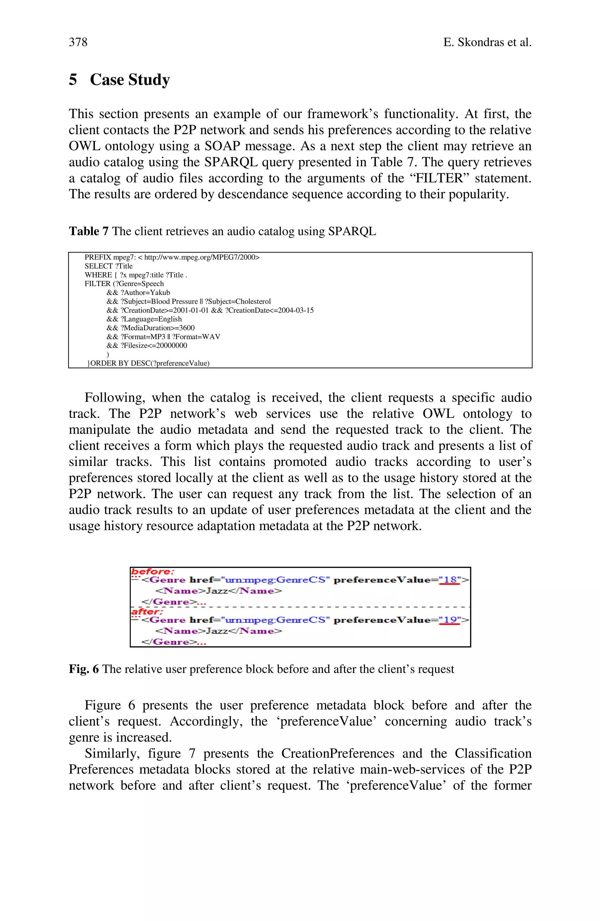 378 E. Skondras et al.
5 Case Study
This section presents an example of our framework’s functionality. At first, the
client contacts the P2P network and sends his preferences according to the relative
OWL ontology using a SOAP message. As a next step the client may retrieve an
audio catalog using the SPARQL query presented in Table 7. The query retrieves
a catalog of audio files according to the arguments of the “FILTER” statement.
The results are ordered by descendance sequence according to their popularity.
Table 7 The client retrieves an audio catalog using SPARQL
PREFIX mpeg7: < http://www.mpeg.org/MPEG7/2000>
SELECT ?Title
WHERE { ?x mpeg7:title ?Title .
FILTER (?Genre=Speech
&& ?Author=Yakub
&& ?Subject=Blood Pressure || ?Subject=Cholesterol
&& ?CreationDate>=2001-01-01 && ?CreationDate<=2004-03-15
&& ?Language=English
&& ?MediaDuration>=3600
&& ?Format=MP3 || ?Format=WAV
&& ?Filesize<=20000000
)
}ORDER BY DESC(?preferenceValue)
Following, when the catalog is received, the client requests a specific audio
track. The P2P network’s web services use the relative OWL ontology to
manipulate the audio metadata and send the requested track to the client. The
client receives a form which plays the requested audio track and presents a list of
similar tracks. This list contains promoted audio tracks according to user’s
preferences stored locally at the client as well as to the usage history stored at the
P2P network. The user can request any track from the list. The selection of an
audio track results to an update of user preferences metadata at the client and the
usage history resource adaptation metadata at the P2P network.
Fig. 6 The relative user preference block before and after the client’s request
Figure 6 presents the user preference metadata block before and after the
client’s request. Accordingly, the ‘preferenceValue’ concerning audio track’s
genre is increased.
Similarly, figure 7 presents the CreationPreferences and the Classification
Preferences metadata blocks stored at the relative main-web-services of the P2P
network before and after client’s request. The ‘preferenceValue’ of the former
 