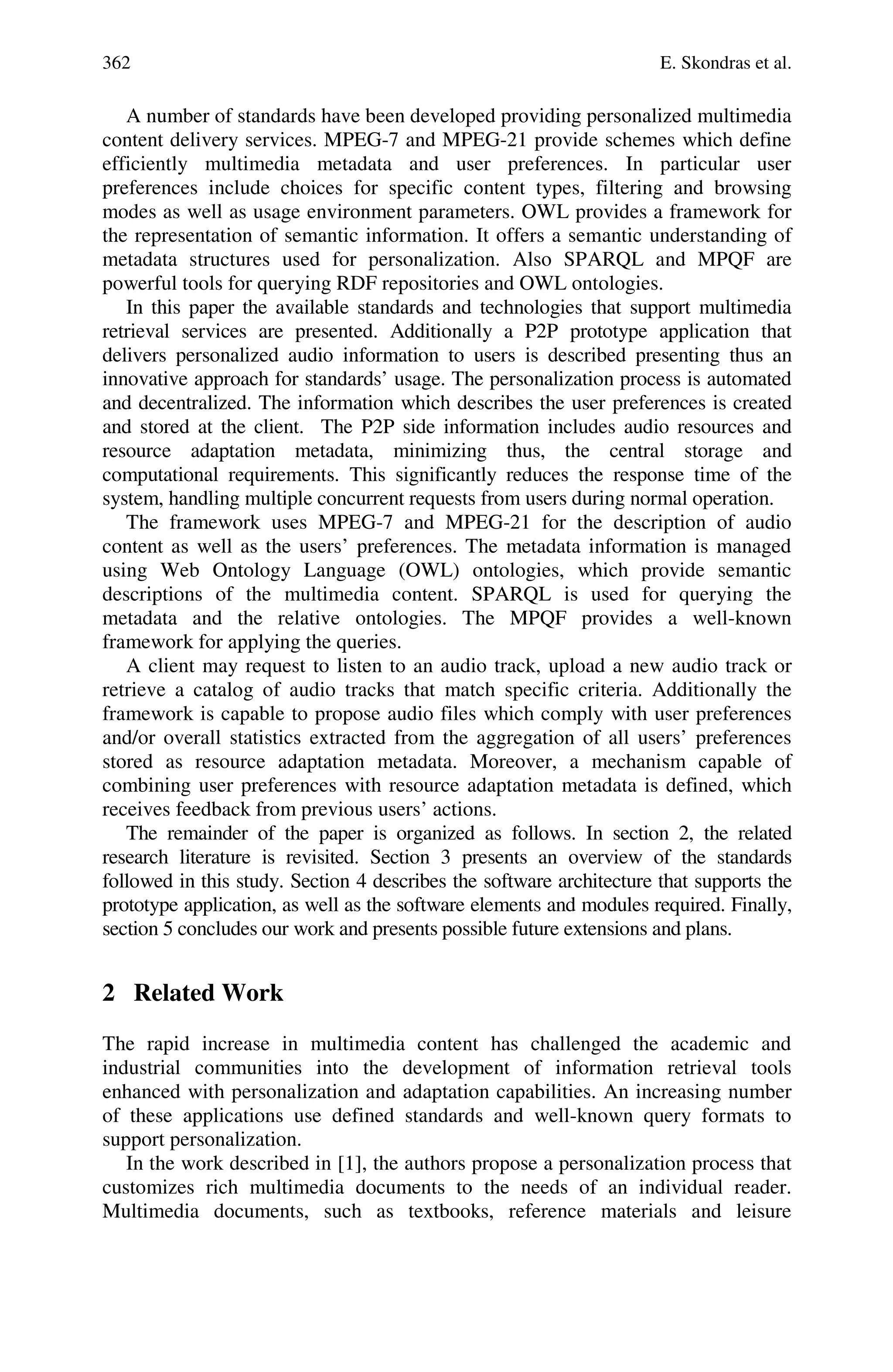 362 E. Skondras et al.
A number of standards have been developed providing personalized multimedia
content delivery services. MPEG-7 and MPEG-21 provide schemes which define
efficiently multimedia metadata and user preferences. In particular user
preferences include choices for specific content types, filtering and browsing
modes as well as usage environment parameters. OWL provides a framework for
the representation of semantic information. It offers a semantic understanding of
metadata structures used for personalization. Also SPARQL and MPQF are
powerful tools for querying RDF repositories and OWL ontologies.
In this paper the available standards and technologies that support multimedia
retrieval services are presented. Additionally a P2P prototype application that
delivers personalized audio information to users is described presenting thus an
innovative approach for standards’ usage. The personalization process is automated
and decentralized. The information which describes the user preferences is created
and stored at the client. The P2P side information includes audio resources and
resource adaptation metadata, minimizing thus, the central storage and
computational requirements. This significantly reduces the response time of the
system, handling multiple concurrent requests from users during normal operation.
The framework uses MPEG-7 and MPEG-21 for the description of audio
content as well as the users’ preferences. The metadata information is managed
using Web Ontology Language (OWL) ontologies, which provide semantic
descriptions of the multimedia content. SPARQL is used for querying the
metadata and the relative ontologies. The MPQF provides a well-known
framework for applying the queries.
A client may request to listen to an audio track, upload a new audio track or
retrieve a catalog of audio tracks that match specific criteria. Additionally the
framework is capable to propose audio files which comply with user preferences
and/or overall statistics extracted from the aggregation of all users’ preferences
stored as resource adaptation metadata. Moreover, a mechanism capable of
combining user preferences with resource adaptation metadata is defined, which
receives feedback from previous users’ actions.
The remainder of the paper is organized as follows. In section 2, the related
research literature is revisited. Section 3 presents an overview of the standards
followed in this study. Section 4 describes the software architecture that supports the
prototype application, as well as the software elements and modules required. Finally,
section 5 concludes our work and presents possible future extensions and plans.
2 Related Work
The rapid increase in multimedia content has challenged the academic and
industrial communities into the development of information retrieval tools
enhanced with personalization and adaptation capabilities. An increasing number
of these applications use defined standards and well-known query formats to
support personalization.
In the work described in [1], the authors propose a personalization process that
customizes rich multimedia documents to the needs of an individual reader.
Multimedia documents, such as textbooks, reference materials and leisure
 