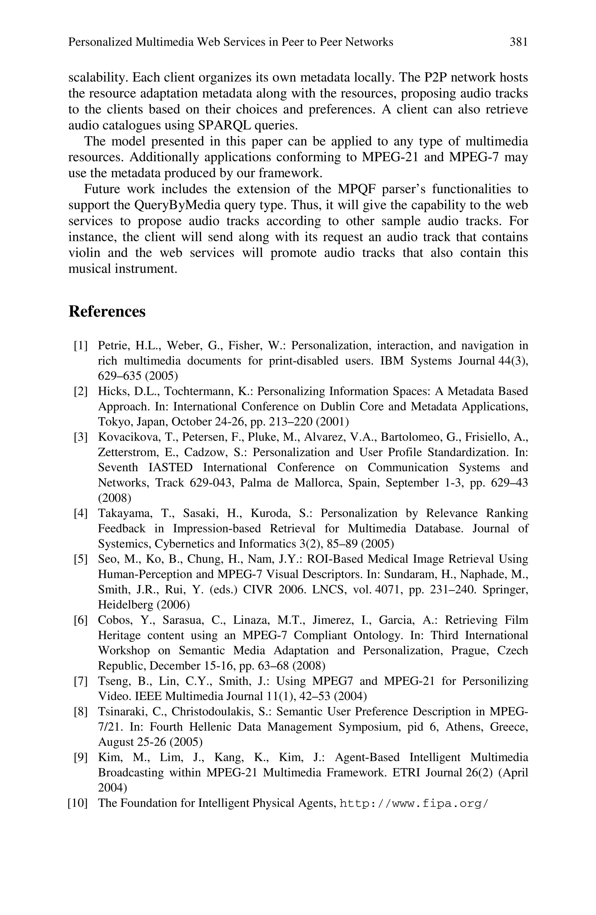 Personalized Multimedia Web Services in Peer to Peer Networks 381
scalability. Each client organizes its own metadata locally. The P2P network hosts
the resource adaptation metadata along with the resources, proposing audio tracks
to the clients based on their choices and preferences. A client can also retrieve
audio catalogues using SPARQL queries.
The model presented in this paper can be applied to any type of multimedia
resources. Additionally applications conforming to MPEG-21 and MPEG-7 may
use the metadata produced by our framework.
Future work includes the extension of the MPQF parser’s functionalities to
support the QueryByMedia query type. Thus, it will give the capability to the web
services to propose audio tracks according to other sample audio tracks. For
instance, the client will send along with its request an audio track that contains
violin and the web services will promote audio tracks that also contain this
musical instrument.
References
[1] Petrie, H.L., Weber, G., Fisher, W.: Personalization, interaction, and navigation in
rich multimedia documents for print-disabled users. IBM Systems Journal 44(3),
629–635 (2005)
[2] Hicks, D.L., Tochtermann, K.: Personalizing Information Spaces: A Metadata Based
Approach. In: International Conference on Dublin Core and Metadata Applications,
Tokyo, Japan, October 24-26, pp. 213–220 (2001)
[3] Kovacikova, T., Petersen, F., Pluke, M., Alvarez, V.A., Bartolomeo, G., Frisiello, A.,
Zetterstrom, E., Cadzow, S.: Personalization and User Profile Standardization. In:
Seventh IASTED International Conference on Communication Systems and
Networks, Track 629-043, Palma de Mallorca, Spain, September 1-3, pp. 629–43
(2008)
[4] Takayama, T., Sasaki, H., Kuroda, S.: Personalization by Relevance Ranking
Feedback in Impression-based Retrieval for Multimedia Database. Journal of
Systemics, Cybernetics and Informatics 3(2), 85–89 (2005)
[5] Seo, M., Ko, B., Chung, H., Nam, J.Y.: ROI-Based Medical Image Retrieval Using
Human-Perception and MPEG-7 Visual Descriptors. In: Sundaram, H., Naphade, M.,
Smith, J.R., Rui, Y. (eds.) CIVR 2006. LNCS, vol. 4071, pp. 231–240. Springer,
Heidelberg (2006)
[6] Cobos, Y., Sarasua, C., Linaza, M.T., Jimerez, I., Garcia, A.: Retrieving Film
Heritage content using an MPEG-7 Compliant Ontology. In: Third International
Workshop on Semantic Media Adaptation and Personalization, Prague, Czech
Republic, December 15-16, pp. 63–68 (2008)
[7] Tseng, B., Lin, C.Y., Smith, J.: Using MPEG7 and MPEG-21 for Personilizing
Video. IEEE Multimedia Journal 11(1), 42–53 (2004)
[8] Tsinaraki, C., Christodoulakis, S.: Semantic User Preference Description in MPEG-
7/21. In: Fourth Hellenic Data Management Symposium, pid 6, Athens, Greece,
August 25-26 (2005)
[9] Kim, M., Lim, J., Kang, K., Kim, J.: Agent-Based Intelligent Multimedia
Broadcasting within MPEG-21 Multimedia Framework. ETRI Journal 26(2) (April
2004)
[10] The Foundation for Intelligent Physical Agents, http://www.fipa.org/
 