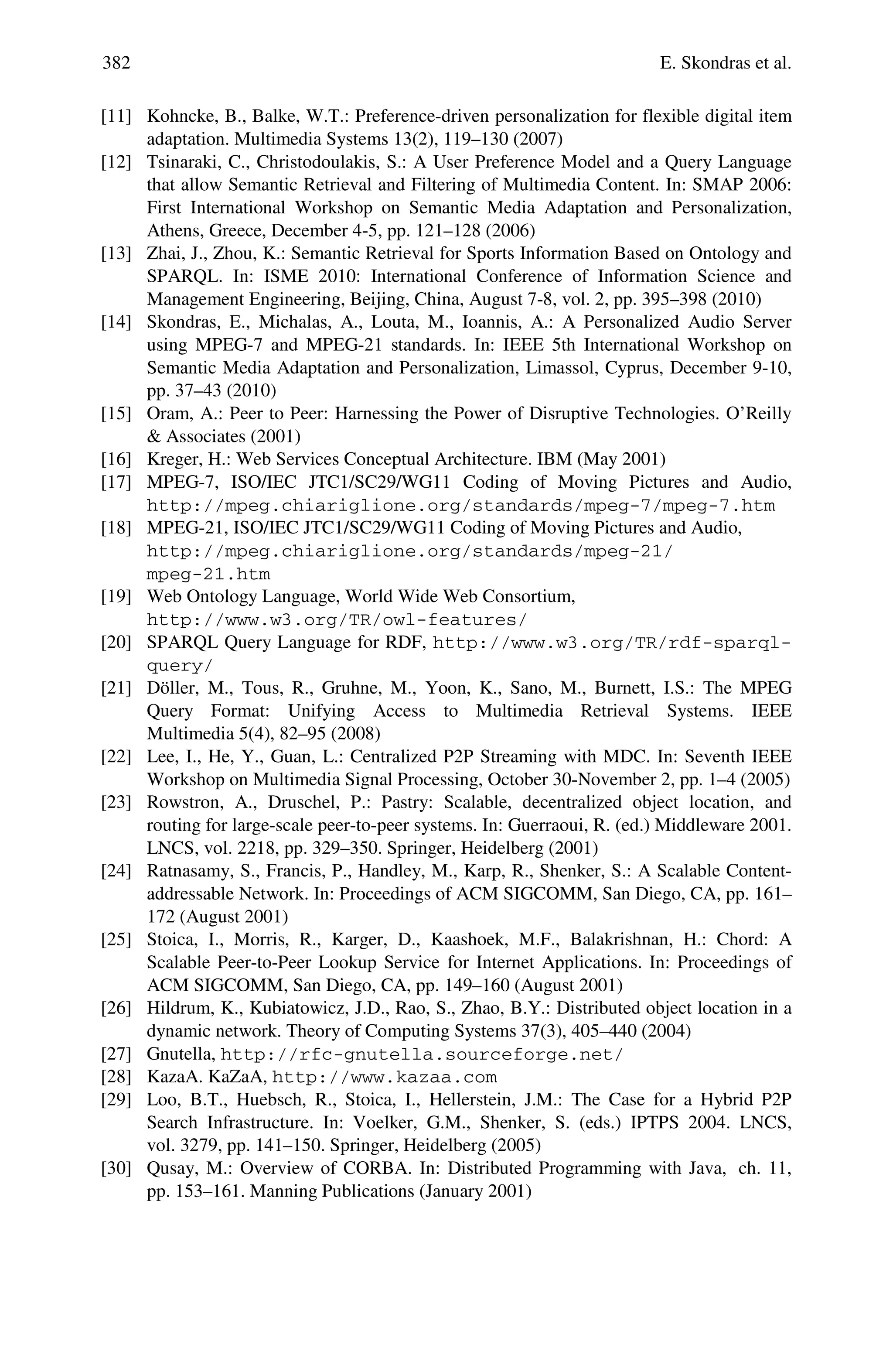 382 E. Skondras et al.
[11] Kohncke, B., Balke, W.T.: Preference-driven personalization for flexible digital item
adaptation. Multimedia Systems 13(2), 119–130 (2007)
[12] Tsinaraki, C., Christodoulakis, S.: A User Preference Model and a Query Language
that allow Semantic Retrieval and Filtering of Multimedia Content. In: SMAP 2006:
First International Workshop on Semantic Media Adaptation and Personalization,
Athens, Greece, December 4-5, pp. 121–128 (2006)
[13] Zhai, J., Zhou, K.: Semantic Retrieval for Sports Information Based on Ontology and
SPARQL. In: ISME 2010: International Conference of Information Science and
Management Engineering, Beijing, China, August 7-8, vol. 2, pp. 395–398 (2010)
[14] Skondras, E., Michalas, A., Louta, M., Ioannis, A.: A Personalized Audio Server
using MPEG-7 and MPEG-21 standards. In: IEEE 5th International Workshop on
Semantic Media Adaptation and Personalization, Limassol, Cyprus, December 9-10,
pp. 37–43 (2010)
[15] Oram, A.: Peer to Peer: Harnessing the Power of Disruptive Technologies. O’Reilly
& Associates (2001)
[16] Kreger, H.: Web Services Conceptual Architecture. IBM (May 2001)
[17] MPEG-7, ISO/IEC JTC1/SC29/WG11 Coding of Moving Pictures and Audio,
http://mpeg.chiariglione.org/standards/mpeg-7/mpeg-7.htm
[18] MPEG-21, ISO/IEC JTC1/SC29/WG11 Coding of Moving Pictures and Audio,
http://mpeg.chiariglione.org/standards/mpeg-21/
mpeg-21.htm
[19] Web Ontology Language, World Wide Web Consortium,
http://www.w3.org/TR/owl-features/
[20] SPARQL Query Language for RDF, http://www.w3.org/TR/rdf-sparql-
query/
[21] Döller, M., Tous, R., Gruhne, M., Yoon, K., Sano, M., Burnett, I.S.: The MPEG
Query Format: Unifying Access to Multimedia Retrieval Systems. IEEE
Multimedia 5(4), 82–95 (2008)
[22] Lee, I., He, Y., Guan, L.: Centralized P2P Streaming with MDC. In: Seventh IEEE
Workshop on Multimedia Signal Processing, October 30-November 2, pp. 1–4 (2005)
[23] Rowstron, A., Druschel, P.: Pastry: Scalable, decentralized object location, and
routing for large-scale peer-to-peer systems. In: Guerraoui, R. (ed.) Middleware 2001.
LNCS, vol. 2218, pp. 329–350. Springer, Heidelberg (2001)
[24] Ratnasamy, S., Francis, P., Handley, M., Karp, R., Shenker, S.: A Scalable Content-
addressable Network. In: Proceedings of ACM SIGCOMM, San Diego, CA, pp. 161–
172 (August 2001)
[25] Stoica, I., Morris, R., Karger, D., Kaashoek, M.F., Balakrishnan, H.: Chord: A
Scalable Peer-to-Peer Lookup Service for Internet Applications. In: Proceedings of
ACM SIGCOMM, San Diego, CA, pp. 149–160 (August 2001)
[26] Hildrum, K., Kubiatowicz, J.D., Rao, S., Zhao, B.Y.: Distributed object location in a
dynamic network. Theory of Computing Systems 37(3), 405–440 (2004)
[27] Gnutella, http://rfc-gnutella.sourceforge.net/
[28] KazaA. KaZaA, http://www.kazaa.com
[29] Loo, B.T., Huebsch, R., Stoica, I., Hellerstein, J.M.: The Case for a Hybrid P2P
Search Infrastructure. In: Voelker, G.M., Shenker, S. (eds.) IPTPS 2004. LNCS,
vol. 3279, pp. 141–150. Springer, Heidelberg (2005)
[30] Qusay, M.: Overview of CORBA. In: Distributed Programming with Java, ch. 11,
pp. 153–161. Manning Publications (January 2001)
 