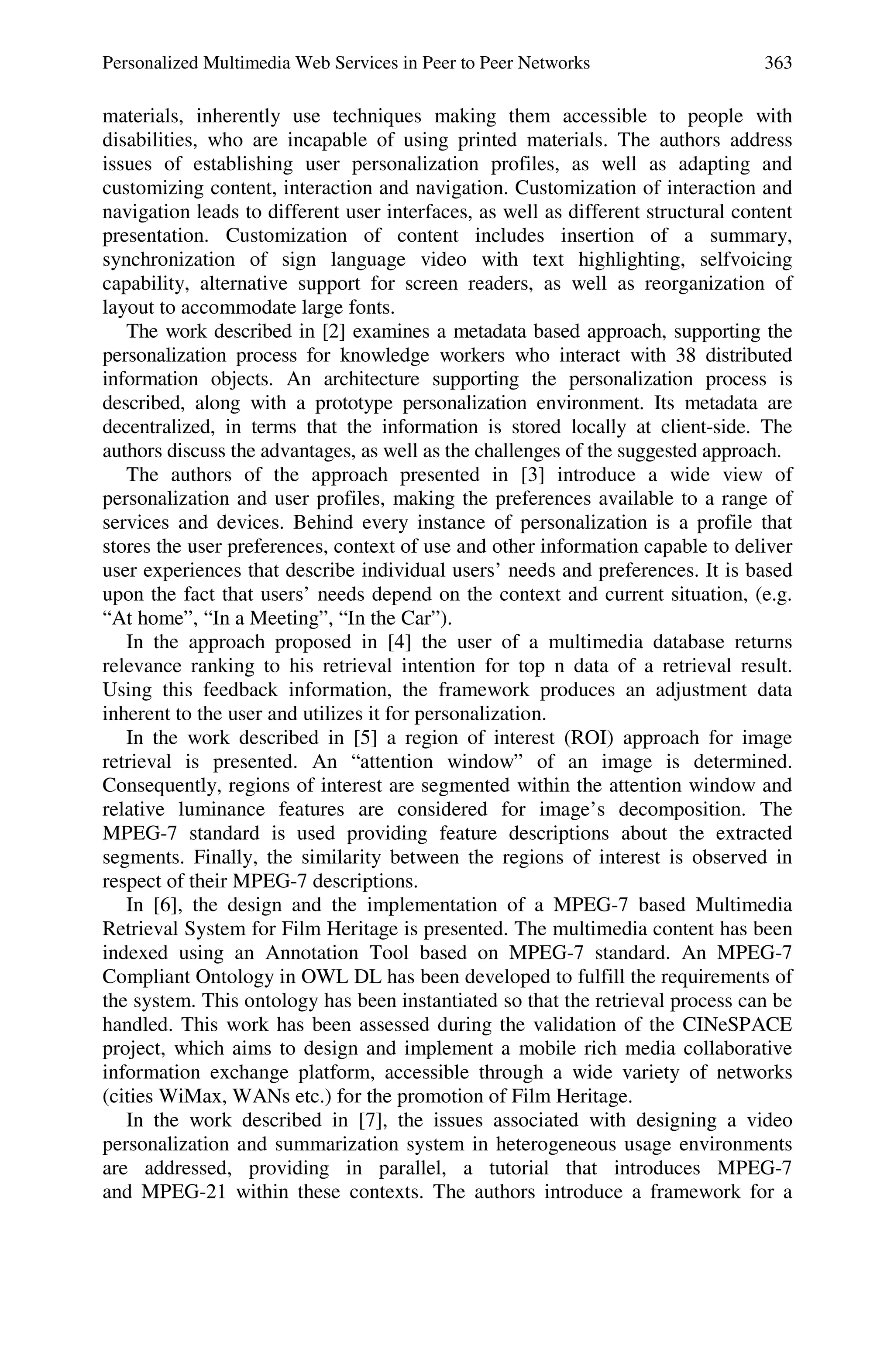 Personalized Multimedia Web Services in Peer to Peer Networks 363
materials, inherently use techniques making them accessible to people with
disabilities, who are incapable of using printed materials. The authors address
issues of establishing user personalization profiles, as well as adapting and
customizing content, interaction and navigation. Customization of interaction and
navigation leads to different user interfaces, as well as different structural content
presentation. Customization of content includes insertion of a summary,
synchronization of sign language video with text highlighting, selfvoicing
capability, alternative support for screen readers, as well as reorganization of
layout to accommodate large fonts.
The work described in [2] examines a metadata based approach, supporting the
personalization process for knowledge workers who interact with 38 distributed
information objects. An architecture supporting the personalization process is
described, along with a prototype personalization environment. Its metadata are
decentralized, in terms that the information is stored locally at client-side. The
authors discuss the advantages, as well as the challenges of the suggested approach.
The authors of the approach presented in [3] introduce a wide view of
personalization and user profiles, making the preferences available to a range of
services and devices. Behind every instance of personalization is a profile that
stores the user preferences, context of use and other information capable to deliver
user experiences that describe individual users’ needs and preferences. It is based
upon the fact that users’ needs depend on the context and current situation, (e.g.
“At home”, “In a Meeting”, “In the Car”).
In the approach proposed in [4] the user of a multimedia database returns
relevance ranking to his retrieval intention for top n data of a retrieval result.
Using this feedback information, the framework produces an adjustment data
inherent to the user and utilizes it for personalization.
In the work described in [5] a region of interest (ROI) approach for image
retrieval is presented. An “attention window” of an image is determined.
Consequently, regions of interest are segmented within the attention window and
relative luminance features are considered for image’s decomposition. The
MPEG-7 standard is used providing feature descriptions about the extracted
segments. Finally, the similarity between the regions of interest is observed in
respect of their MPEG-7 descriptions.
In [6], the design and the implementation of a MPEG-7 based Multimedia
Retrieval System for Film Heritage is presented. The multimedia content has been
indexed using an Annotation Tool based on MPEG-7 standard. An MPEG-7
Compliant Ontology in OWL DL has been developed to fulfill the requirements of
the system. This ontology has been instantiated so that the retrieval process can be
handled. This work has been assessed during the validation of the CINeSPACE
project, which aims to design and implement a mobile rich media collaborative
information exchange platform, accessible through a wide variety of networks
(cities WiMax, WANs etc.) for the promotion of Film Heritage.
In the work described in [7], the issues associated with designing a video
personalization and summarization system in heterogeneous usage environments
are addressed, providing in parallel, a tutorial that introduces MPEG-7
and MPEG-21 within these contexts. The authors introduce a framework for a
 