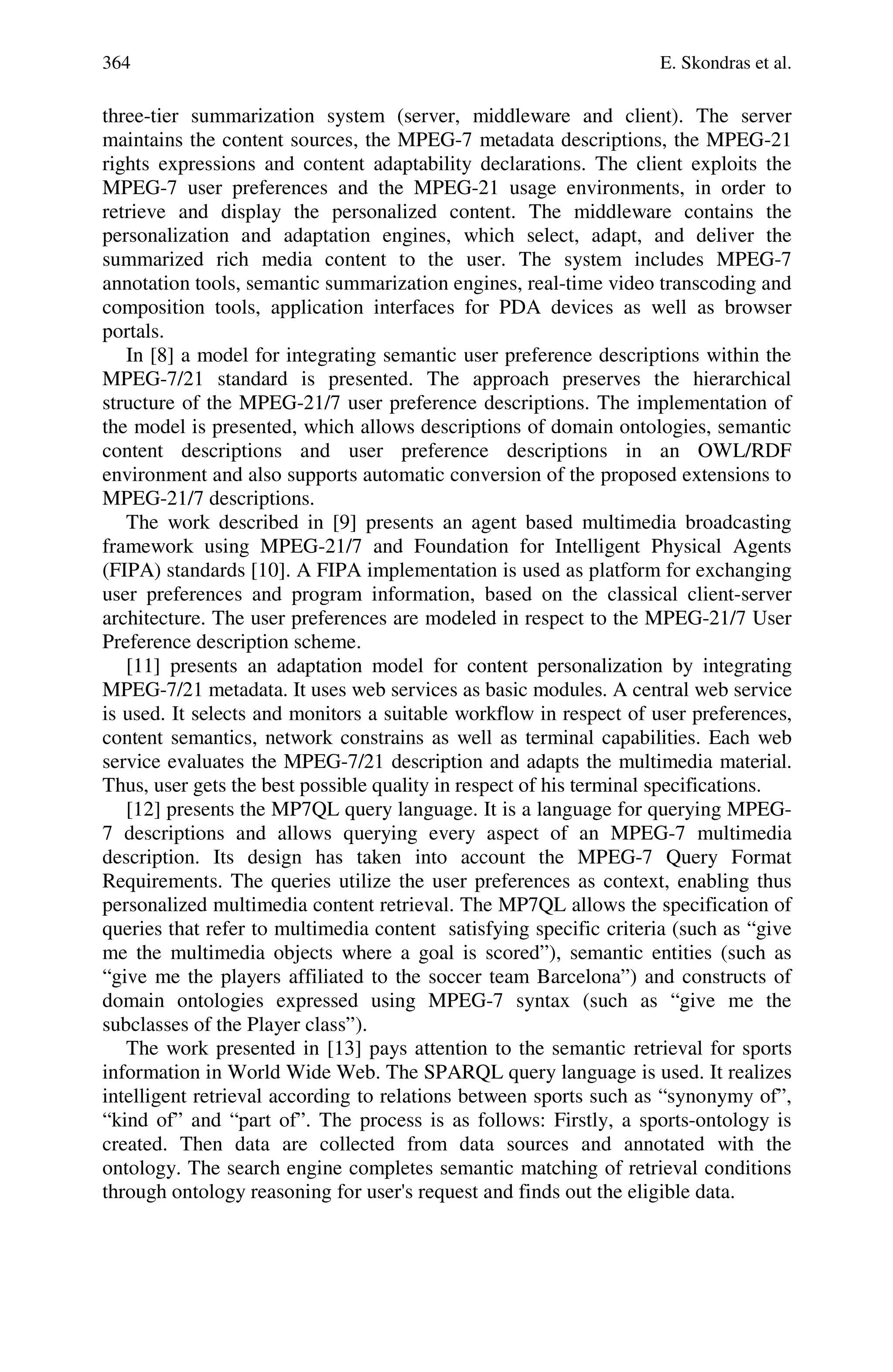 364 E. Skondras et al.
three-tier summarization system (server, middleware and client). The server
maintains the content sources, the MPEG-7 metadata descriptions, the MPEG-21
rights expressions and content adaptability declarations. The client exploits the
MPEG-7 user preferences and the MPEG-21 usage environments, in order to
retrieve and display the personalized content. The middleware contains the
personalization and adaptation engines, which select, adapt, and deliver the
summarized rich media content to the user. The system includes MPEG-7
annotation tools, semantic summarization engines, real-time video transcoding and
composition tools, application interfaces for PDA devices as well as browser
portals.
In [8] a model for integrating semantic user preference descriptions within the
MPEG-7/21 standard is presented. The approach preserves the hierarchical
structure of the MPEG-21/7 user preference descriptions. The implementation of
the model is presented, which allows descriptions of domain ontologies, semantic
content descriptions and user preference descriptions in an OWL/RDF
environment and also supports automatic conversion of the proposed extensions to
MPEG-21/7 descriptions.
The work described in [9] presents an agent based multimedia broadcasting
framework using MPEG-21/7 and Foundation for Intelligent Physical Agents
(FIPA) standards [10]. A FIPA implementation is used as platform for exchanging
user preferences and program information, based on the classical client-server
architecture. The user preferences are modeled in respect to the MPEG-21/7 User
Preference description scheme.
[11] presents an adaptation model for content personalization by integrating
MPEG-7/21 metadata. It uses web services as basic modules. A central web service
is used. It selects and monitors a suitable workflow in respect of user preferences,
content semantics, network constrains as well as terminal capabilities. Each web
service evaluates the MPEG-7/21 description and adapts the multimedia material.
Thus, user gets the best possible quality in respect of his terminal specifications.
[12] presents the MP7QL query language. It is a language for querying MPEG-
7 descriptions and allows querying every aspect of an MPEG-7 multimedia
description. Its design has taken into account the MPEG-7 Query Format
Requirements. The queries utilize the user preferences as context, enabling thus
personalized multimedia content retrieval. The MP7QL allows the specification of
queries that refer to multimedia content satisfying specific criteria (such as “give
me the multimedia objects where a goal is scored”), semantic entities (such as
“give me the players affiliated to the soccer team Barcelona”) and constructs of
domain ontologies expressed using MPEG-7 syntax (such as “give me the
subclasses of the Player class”).
The work presented in [13] pays attention to the semantic retrieval for sports
information in World Wide Web. The SPARQL query language is used. It realizes
intelligent retrieval according to relations between sports such as “synonymy of”,
“kind of” and “part of”. The process is as follows: Firstly, a sports-ontology is
created. Then data are collected from data sources and annotated with the
ontology. The search engine completes semantic matching of retrieval conditions
through ontology reasoning for user's request and finds out the eligible data.
 
