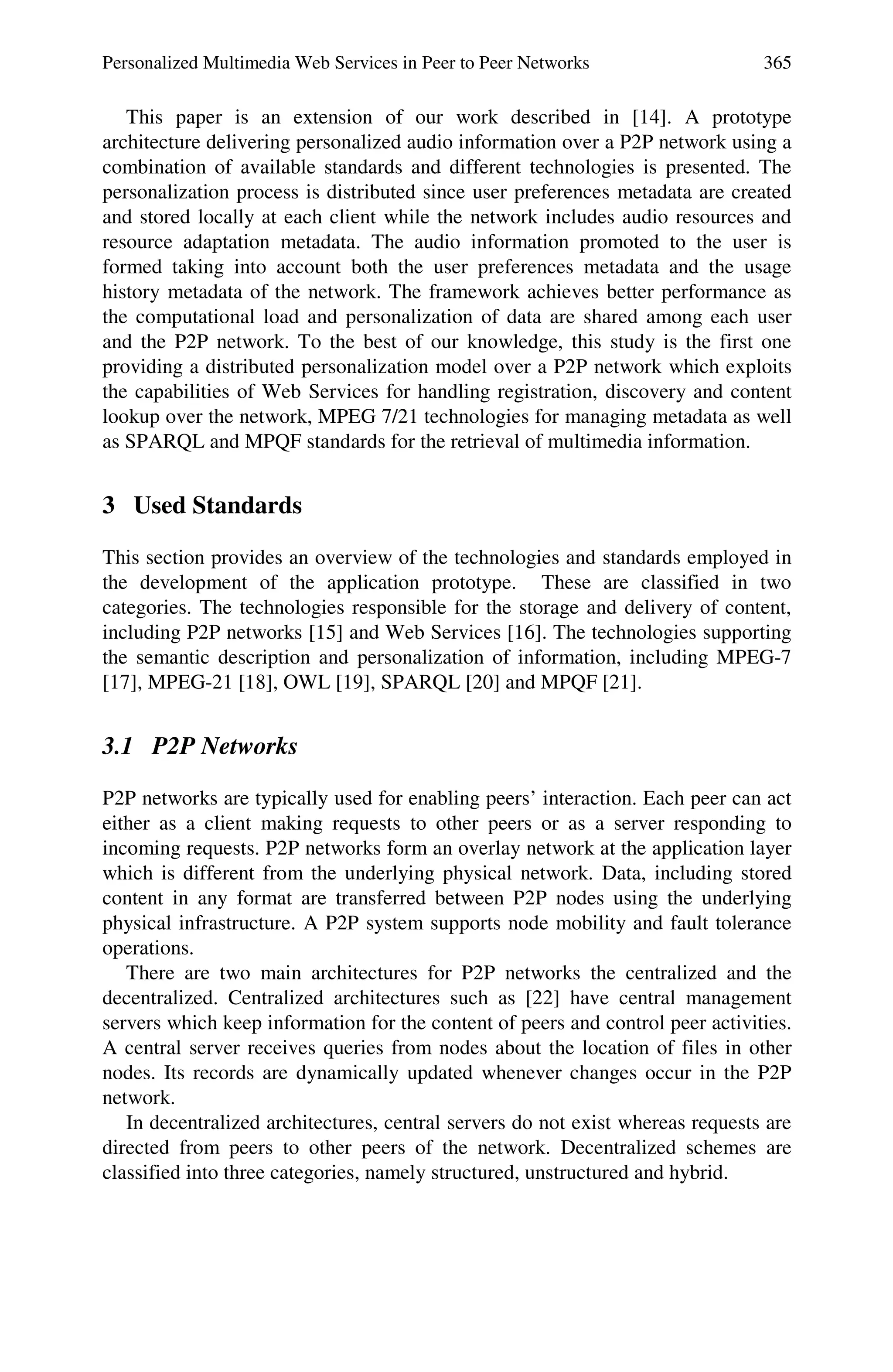 Personalized Multimedia Web Services in Peer to Peer Networks 365
This paper is an extension of our work described in [14]. A prototype
architecture delivering personalized audio information over a P2P network using a
combination of available standards and different technologies is presented. The
personalization process is distributed since user preferences metadata are created
and stored locally at each client while the network includes audio resources and
resource adaptation metadata. The audio information promoted to the user is
formed taking into account both the user preferences metadata and the usage
history metadata of the network. The framework achieves better performance as
the computational load and personalization of data are shared among each user
and the P2P network. To the best of our knowledge, this study is the first one
providing a distributed personalization model over a P2P network which exploits
the capabilities of Web Services for handling registration, discovery and content
lookup over the network, MPEG 7/21 technologies for managing metadata as well
as SPARQL and MPQF standards for the retrieval of multimedia information.
3 Used Standards
This section provides an overview of the technologies and standards employed in
the development of the application prototype. These are classified in two
categories. The technologies responsible for the storage and delivery of content,
including P2P networks [15] and Web Services [16]. The technologies supporting
the semantic description and personalization of information, including MPEG-7
[17], MPEG-21 [18], OWL [19], SPARQL [20] and MPQF [21].
3.1 P2P Networks
P2P networks are typically used for enabling peers’ interaction. Each peer can act
either as a client making requests to other peers or as a server responding to
incoming requests. P2P networks form an overlay network at the application layer
which is different from the underlying physical network. Data, including stored
content in any format are transferred between P2P nodes using the underlying
physical infrastructure. A P2P system supports node mobility and fault tolerance
operations.
There are two main architectures for P2P networks the centralized and the
decentralized. Centralized architectures such as [22] have central management
servers which keep information for the content of peers and control peer activities.
A central server receives queries from nodes about the location of files in other
nodes. Its records are dynamically updated whenever changes occur in the P2P
network.
In decentralized architectures, central servers do not exist whereas requests are
directed from peers to other peers of the network. Decentralized schemes are
classified into three categories, namely structured, unstructured and hybrid.
 