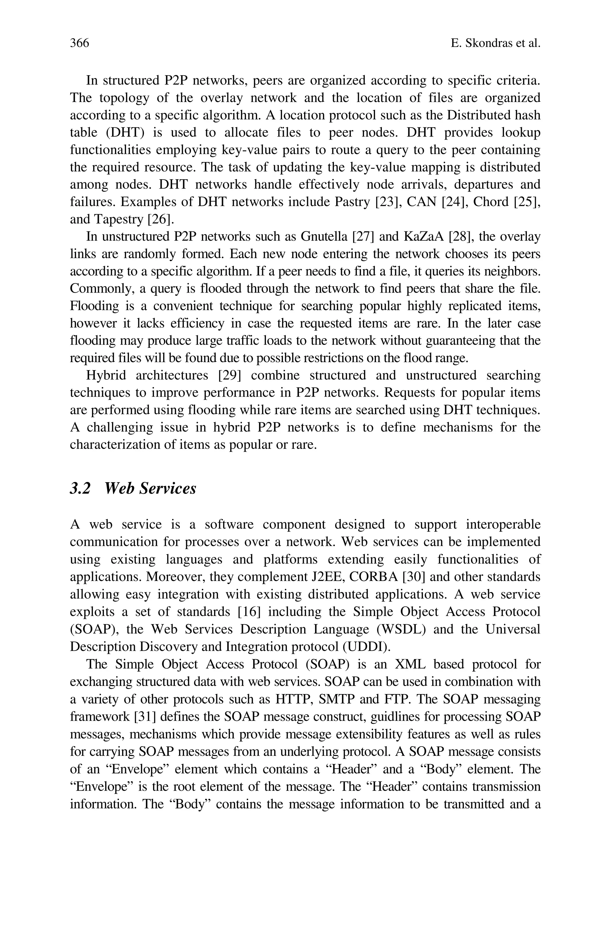 366 E. Skondras et al.
In structured P2P networks, peers are organized according to specific criteria.
The topology of the overlay network and the location of files are organized
according to a specific algorithm. A location protocol such as the Distributed hash
table (DHT) is used to allocate files to peer nodes. DHT provides lookup
functionalities employing key-value pairs to route a query to the peer containing
the required resource. The task of updating the key-value mapping is distributed
among nodes. DHT networks handle effectively node arrivals, departures and
failures. Examples of DHT networks include Pastry [23], CAN [24], Chord [25],
and Tapestry [26].
In unstructured P2P networks such as Gnutella [27] and KaZaA [28], the overlay
links are randomly formed. Each new node entering the network chooses its peers
according to a specific algorithm. If a peer needs to find a file, it queries its neighbors.
Commonly, a query is flooded through the network to find peers that share the file.
Flooding is a convenient technique for searching popular highly replicated items,
however it lacks efficiency in case the requested items are rare. In the later case
flooding may produce large traffic loads to the network without guaranteeing that the
required files will be found due to possible restrictions on the flood range.
Hybrid architectures [29] combine structured and unstructured searching
techniques to improve performance in P2P networks. Requests for popular items
are performed using flooding while rare items are searched using DHT techniques.
A challenging issue in hybrid P2P networks is to define mechanisms for the
characterization of items as popular or rare.
3.2 Web Services
A web service is a software component designed to support interoperable
communication for processes over a network. Web services can be implemented
using existing languages and platforms extending easily functionalities of
applications. Moreover, they complement J2EE, CORBA [30] and other standards
allowing easy integration with existing distributed applications. A web service
exploits a set of standards [16] including the Simple Object Access Protocol
(SOAP), the Web Services Description Language (WSDL) and the Universal
Description Discovery and Integration protocol (UDDI).
The Simple Object Access Protocol (SOAP) is an XML based protocol for
exchanging structured data with web services. SOAP can be used in combination with
a variety of other protocols such as HTTP, SMTP and FTP. The SOAP messaging
framework [31] defines the SOAP message construct, guidlines for processing SOAP
messages, mechanisms which provide message extensibility features as well as rules
for carrying SOAP messages from an underlying protocol. A SOAP message consists
of an “Envelope” element which contains a “Header” and a “Body” element. The
“Envelope” is the root element of the message. The “Header” contains transmission
information. The “Body” contains the message information to be transmitted and a
 