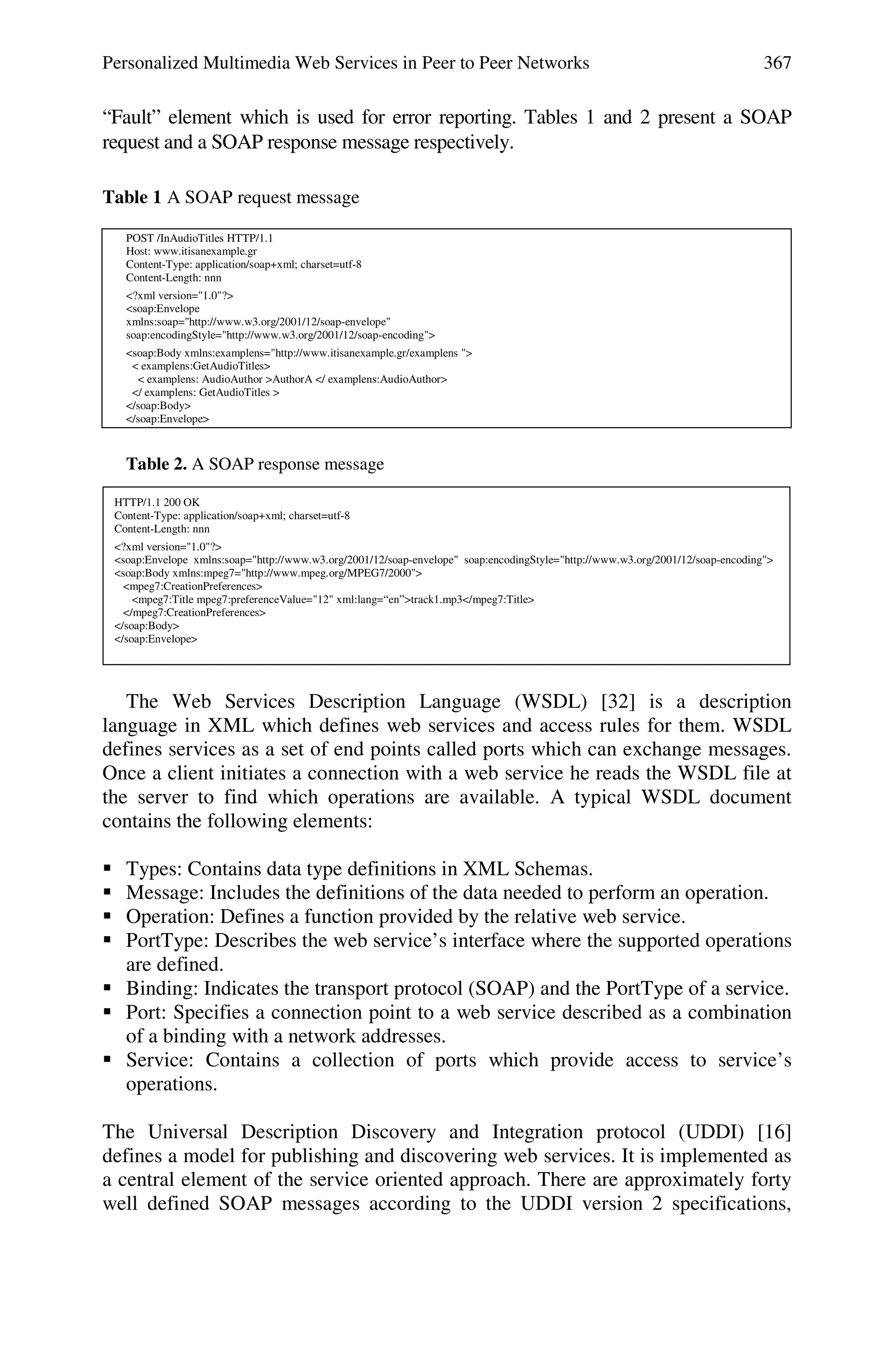 Personalized Multimedia Web Services in Peer to Peer Networks 367
“Fault” element which is used for error reporting. Tables 1 and 2 present a SOAP
request and a SOAP response message respectively.
Table 1 A SOAP request message
POST /InAudioTitles HTTP/1.1
Host: www.itisanexample.gr
Content-Type: application/soap+xml; charset=utf-8
Content-Length: nnn
<?xml version="1.0"?>
<soap:Envelope
xmlns:soap="http://www.w3.org/2001/12/soap-envelope"
soap:encodingStyle="http://www.w3.org/2001/12/soap-encoding">
<soap:Body xmlns:examplens="http://www.itisanexample.gr/examplens ">
< examplens:GetAudioTitles>
< examplens: AudioAuthor >AuthorA </ examplens:AudioAuthor>
</ examplens: GetAudioTitles >
</soap:Body>
</soap:Envelope>
Table 2. A SOAP response message
HTTP/1.1 200 OK
Content-Type: application/soap+xml; charset=utf-8
Content-Length: nnn
<?xml version="1.0"?>
<soap:Envelope xmlns:soap="http://www.w3.org/2001/12/soap-envelope" soap:encodingStyle="http://www.w3.org/2001/12/soap-encoding">
<soap:Body xmlns:mpeg7="http://www.mpeg.org/MPEG7/2000">
<mpeg7:CreationPreferences>
<mpeg7:Title mpeg7:preferenceValue="12" xml:lang=“en”>track1.mp3</mpeg7:Title>
</mpeg7:CreationPreferences>
</soap:Body>
</soap:Envelope>
The Web Services Description Language (WSDL) [32] is a description
language in XML which defines web services and access rules for them. WSDL
defines services as a set of end points called ports which can exchange messages.
Once a client initiates a connection with a web service he reads the WSDL file at
the server to find which operations are available. A typical WSDL document
contains the following elements:
 Types: Contains data type definitions in XML Schemas.
 Message: Includes the definitions of the data needed to perform an operation.
 Operation: Defines a function provided by the relative web service.
 PortType: Describes the web service’s interface where the supported operations
are defined.
 Binding: Indicates the transport protocol (SOAP) and the PortType of a service.
 Port: Specifies a connection point to a web service described as a combination
of a binding with a network addresses.
 Service: Contains a collection of ports which provide access to service’s
operations.
The Universal Description Discovery and Integration protocol (UDDI) [16]
defines a model for publishing and discovering web services. It is implemented as
a central element of the service oriented approach. There are approximately forty
well defined SOAP messages according to the UDDI version 2 specifications,
 