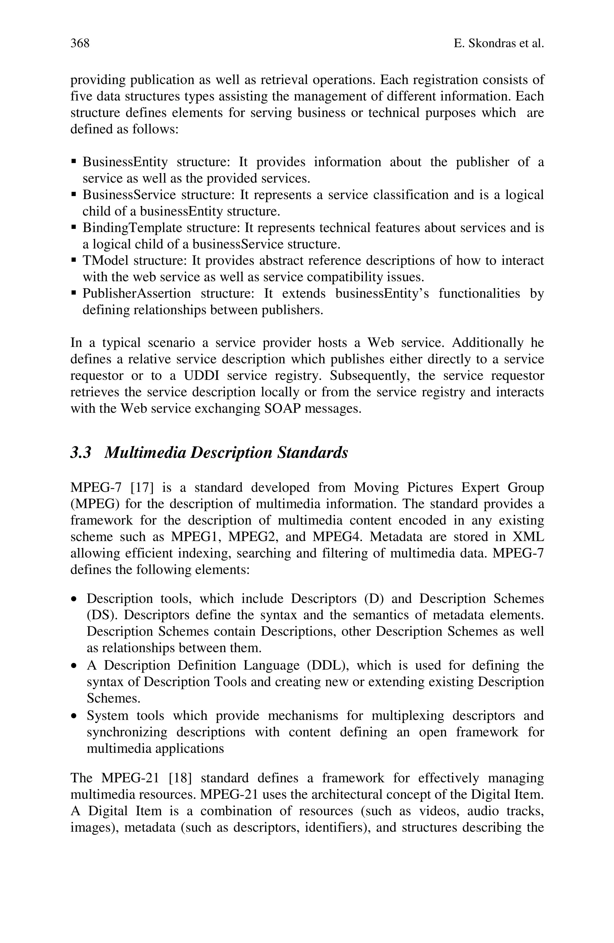 368 E. Skondras et al.
providing publication as well as retrieval operations. Each registration consists of
five data structures types assisting the management of different information. Each
structure defines elements for serving business or technical purposes which are
defined as follows:
 BusinessEntity structure: It provides information about the publisher of a
service as well as the provided services.
 BusinessService structure: It represents a service classification and is a logical
child of a businessEntity structure.
 BindingTemplate structure: It represents technical features about services and is
a logical child of a businessService structure.
 TModel structure: It provides abstract reference descriptions of how to interact
with the web service as well as service compatibility issues.
 PublisherAssertion structure: It extends businessEntity’s functionalities by
defining relationships between publishers.
In a typical scenario a service provider hosts a Web service. Additionally he
defines a relative service description which publishes either directly to a service
requestor or to a UDDI service registry. Subsequently, the service requestor
retrieves the service description locally or from the service registry and interacts
with the Web service exchanging SOAP messages.
3.3 Multimedia Description Standards
MPEG-7 [17] is a standard developed from Moving Pictures Expert Group
(MPEG) for the description of multimedia information. The standard provides a
framework for the description of multimedia content encoded in any existing
scheme such as MPEG1, MPEG2, and MPEG4. Metadata are stored in XML
allowing efficient indexing, searching and filtering of multimedia data. MPEG-7
defines the following elements:
• Description tools, which include Descriptors (D) and Description Schemes
(DS). Descriptors define the syntax and the semantics of metadata elements.
Description Schemes contain Descriptions, other Description Schemes as well
as relationships between them.
• A Description Definition Language (DDL), which is used for defining the
syntax of Description Tools and creating new or extending existing Description
Schemes.
• System tools which provide mechanisms for multiplexing descriptors and
synchronizing descriptions with content defining an open framework for
multimedia applications
The MPEG-21 [18] standard defines a framework for effectively managing
multimedia resources. MPEG-21 uses the architectural concept of the Digital Item.
A Digital Item is a combination of resources (such as videos, audio tracks,
images), metadata (such as descriptors, identifiers), and structures describing the
 