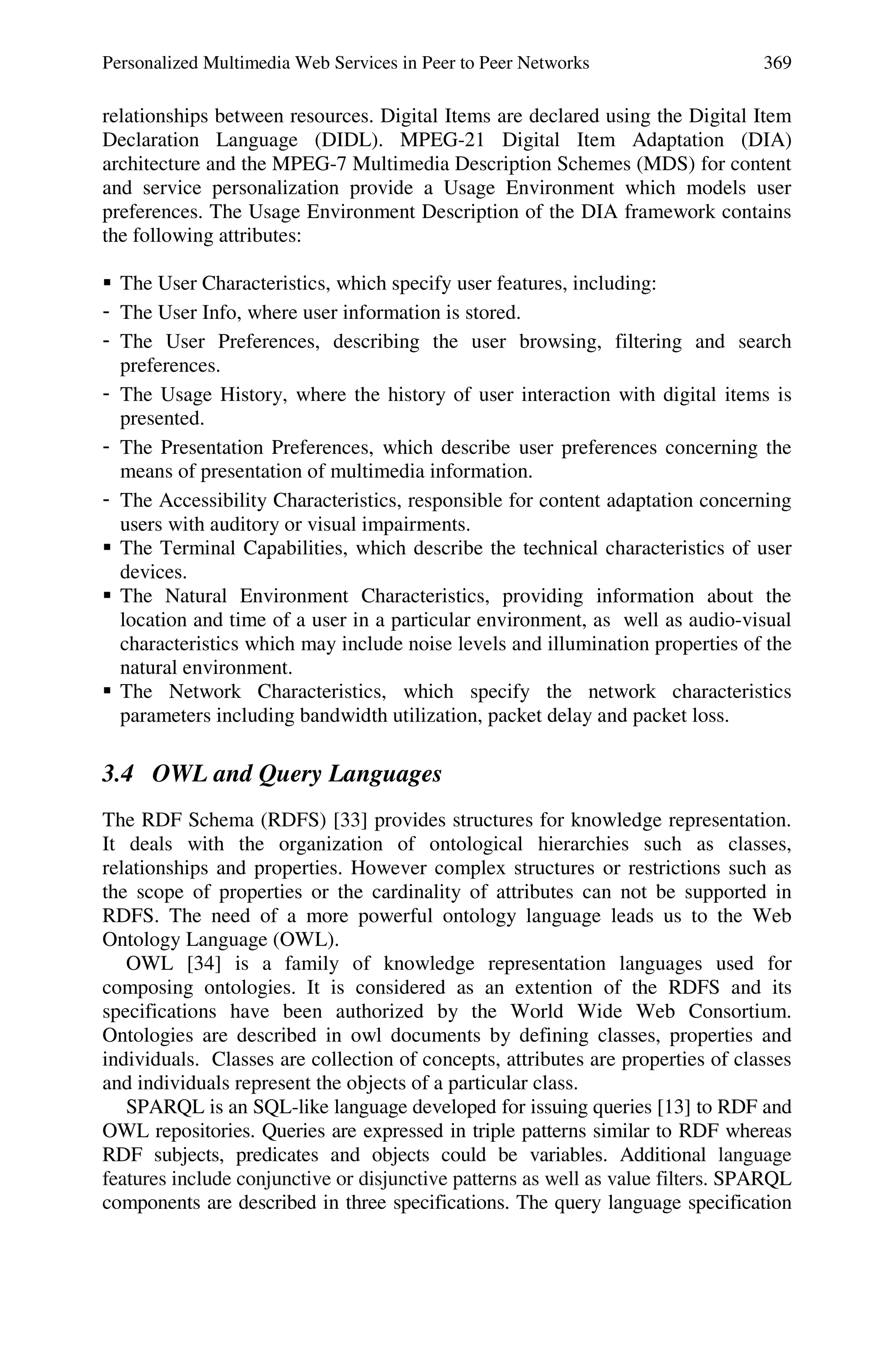 Personalized Multimedia Web Services in Peer to Peer Networks 369
relationships between resources. Digital Items are declared using the Digital Item
Declaration Language (DIDL). MPEG-21 Digital Item Adaptation (DIA)
architecture and the MPEG-7 Multimedia Description Schemes (MDS) for content
and service personalization provide a Usage Environment which models user
preferences. The Usage Environment Description of the DIA framework contains
the following attributes:
 The User Characteristics, which specify user features, including:
- The User Info, where user information is stored.
- The User Preferences, describing the user browsing, filtering and search
preferences.
- The Usage History, where the history of user interaction with digital items is
presented.
- The Presentation Preferences, which describe user preferences concerning the
means of presentation of multimedia information.
- The Accessibility Characteristics, responsible for content adaptation concerning
users with auditory or visual impairments.
 The Terminal Capabilities, which describe the technical characteristics of user
devices.
 The Natural Environment Characteristics, providing information about the
location and time of a user in a particular environment, as well as audio-visual
characteristics which may include noise levels and illumination properties of the
natural environment.
 The Network Characteristics, which specify the network characteristics
parameters including bandwidth utilization, packet delay and packet loss.
3.4 OWL and Query Languages
The RDF Schema (RDFS) [33] provides structures for knowledge representation.
It deals with the organization of ontological hierarchies such as classes,
relationships and properties. However complex structures or restrictions such as
the scope of properties or the cardinality of attributes can not be supported in
RDFS. The need of a more powerful ontology language leads us to the Web
Ontology Language (OWL).
OWL [34] is a family of knowledge representation languages used for
composing ontologies. It is considered as an extention of the RDFS and its
specifications have been authorized by the World Wide Web Consortium.
Ontologies are described in owl documents by defining classes, properties and
individuals. Classes are collection of concepts, attributes are properties of classes
and individuals represent the objects of a particular class.
SPARQL is an SQL-like language developed for issuing queries [13] to RDF and
OWL repositories. Queries are expressed in triple patterns similar to RDF whereas
RDF subjects, predicates and objects could be variables. Additional language
features include conjunctive or disjunctive patterns as well as value filters. SPARQL
components are described in three specifications. The query language specification
 