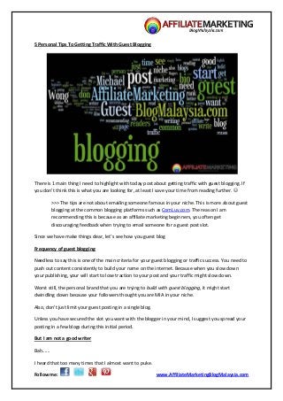 Follow me: www.AffiliateMarketingBlogMalaysia.com
5 Personal Tips To Getting Traffic With Guest Blogging
There is 1 main thing I need to highlight with today post about getting traffic with guest blogging. If
you don’t think this is what you are looking for, at least I save your time from reading further. 
>>> The tips are not about emailing someone famous in your niche. This is more about guest
blogging at the common blogging platforms such as ComLuv.com. The reason I am
recommending this is because as an affiliate marketing beginners, you often get
discouraging feedback when trying to email someone for a guest post slot.
Since we have make things clear, let’s see how you guest blog
Frequency of guest blogging
Needless to say this is one of the main criteria for your guest blogging or traffic success. You need to
push out content consistently to build your name on the internet. Because when you slow down
your publishing, your will start to lose traction to your post and your traffic might slow down.
Worst still, the personal brand that you are trying to build with guest blogging, it might start
dwindling down because your followers thought you are MIA in your niche.
Also, don’t just limit your guest posting in a single blog.
Unless you have secured the slot you want with the blogger in your mind, I suggest you spread your
posting in a few blogs during this initial period.
But I am not a good writer
Bah......
I heard that too many times that I almost want to puke.
 