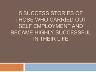 5 SUCCESS STORIES OF
 THOSE WHO CARRIED OUT
  SELF EMPLOYMENT AND
BECAME HIGHLY SUCCESSFUL
       IN THEIR LIFE
 