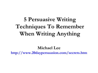 5 Persuasive Writing Techniques To Remember When Writing Anything Michael Lee http://www.20daypersuasion.com/secrets.htm 