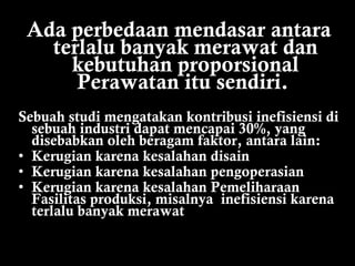 Ada perbedaan mendasar antara
terlalu banyak merawat dan
kebutuhan proporsional
Perawatan itu sendiri.
Sebuah studi mengatakan kontribusi inefisiensi di
sebuah industri dapat mencapai 30%, yang
disebabkan oleh beragam faktor, antara lain:
• Kerugian karena kesalahan disain
• Kerugian karena kesalahan pengoperasian
• Kerugian karena kesalahan Pemeliharaan
Fasilitas produksi, misalnya  inefisiensi karena
terlalu banyak merawat
 