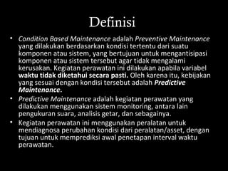 Definisi
• Condition Based Maintenance adalah Preventive Maintenance
yang dilakukan berdasarkan kondisi tertentu dari suatu
komponen atau sistem, yang bertujuan untuk mengantisipasi
komponen atau sistem tersebut agar tidak mengalami
kerusakan. Kegiatan perawatan ini dilakukan apabila variabel
waktu tidak diketahui secara pasti. Oleh karena itu, kebijakan
yang sesuai dengan kondisi tersebut adalah Predictive
Maintenance.
• Predictive Maintenance adalah kegiatan perawatan yang
dilakukan menggunakan sistem monitoring, antara lain
pengukuran suara, analisis getar, dan sebagainya.
• Kegiatan perawatan ini menggunakan peralatan untuk
mendiagnosa perubahan kondisi dari peralatan/asset, dengan
tujuan untuk memprediksi awal penetapan interval waktu
perawatan.
 