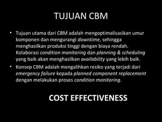 TUJUAN CBM
• Tujuan utama dari CBM adalah mengoptimalisasikan umur
komponen dan mengurangi downtime, sehingga
menghasilkan produksi tinggi dengan biaya rendah.
Kolaborasi condition monitoring dan planning & scheduling
yang baik akan menghasilkan availability yang lebih baik.
• Konsep CBM adalah mengalihkan resiko yang terjadi dari
emergency failure kepada planned component replacement
dengan melakukan proses condition monitoring.
COST EFFECTIVENESS
 