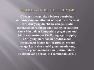 Chenery mengatakan bahwa perubahan
struktur ekonomi disebut sebagai transformasi
struktur yang diartikan sebagai suatu
rangkaian perubahan yang saling terkait satu
sama lain dalam komposisi agregat demand
(AD), ekspor-impor (X-M). Agregat supplay
(AS) yang merupakan produksi dan
penggunaan faktor-faktor produsi seperti
tenaga kerja dan modal guna mendukung
proses pembangunan dan pertumbuhan
ekonomi yang berlanjut (Tambunan, 2003).
 