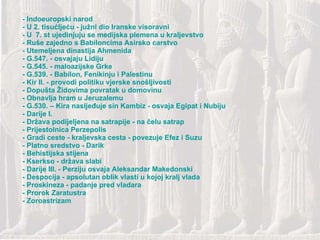         - Indoeuropski narod - U 2. tisućljeću - južni dio Iranske visoravni - U 7. st ujedinjuju se medijska plemena u kraljevstvo - Ruše zajedno s Babiloncima Asirsko carstvo - Utemeljena dinastija Ahmenida - G.547. - osvajaju Lidiju - G.545. - maloazijske Grke - G.539. - Babilon, Fenikinju i Palestinu - Kir II. - provodi politiku vjerske snošljivosti - Dopušta Židovima povratak u domovinu - Obnavlja hram u Jeruzalemu - G.530. – Kira nasljeđuje sin Kambiz - osvaja Egipat i Nubiju - Darije I. - Država podijeljena na satrapije - na čelu satrap - Prijestolnica Perzepolis - Gradi ceste - kraljevska cesta - povezuje Efez i Suzu - Platno sredstvo - Darik - Behistijska stijena - Kserkso - država slabi - Darije III. - Perziju osvaja Aleksandar Makedonski - Despocija - apsolutan oblik vlasti u kojoj kralj vlada - Proskineza - padanje pred vladara - Prorok Zaratustra - Zoroastrizam 