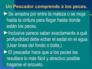 Un Pescador comprende a los peces. Se arrastra por entre la maleza o se moja hasta la cintura para llegar hasta donde están los peces. Inclusive parece saber exactamente a qué profundidad debe echar el sedal en el agua. (Usar línea del fondo o bolla.) El pescador hace que a los peces les resultara lo más fácil y atractivo posible tragarse el anzuelo. 