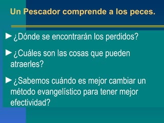 Un Pescador comprende a los peces. ¿Dónde se encontrarán los perdidos? ¿Cuáles son las cosas que pueden atraerles? ¿Sabemos cuándo es mejor cambiar un método evangelístico para tener mejor efectividad? 