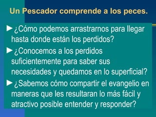 Un Pescador comprende a los peces. ¿Cómo podemos arrastrarnos para llegar hasta donde están los perdidos? ¿Conocemos a los perdidos suficientemente para saber sus necesidades y quedamos en lo superficial? ¿Sabemos cómo compartir el evangelio en maneras que les resultaran lo más fácil y atractivo posible entender y responder? 