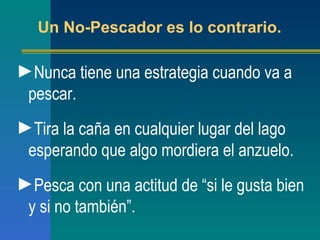 Un No-Pescador es lo contrario. Nunca tiene una estrategia cuando va a pescar. Tira la caña en cualquier lugar del lago esperando que algo mordiera el anzuelo. Pesca con una actitud de  “ si le gusta bien y si no también ” . 