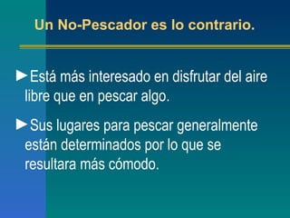 Está más interesado en disfrutar del aire libre que en pescar algo. Sus lugares para pescar generalmente están determinados por lo que se resultara más cómodo. Un No-Pescador es lo contrario. 