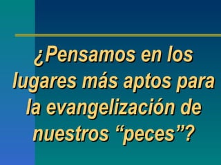 ¿Pensamos en los lugares más aptos para la evangelización de nuestros  “ peces ” ? 
