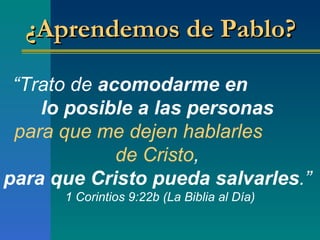 “ Trato de  acomodarme en  lo posible a las personas   para que   me dejen hablarles  de Cristo ,  para que Cristo pueda salvarles . ”   1 Corintios 9:22b (La Biblia al Día) ¿Aprendemos de Pablo?  