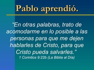 “ En otras palabras, trato de acomodarme en lo posible a las personas para que me dejen hablarles de Cristo, para que Cristo pueda salvarles. ”   1 Corintios 9:22b (La Biblia al Día) Pablo aprendió.  