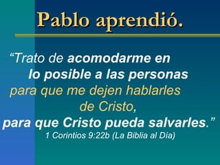 “ Trato de  acomodarme en  lo posible a las personas   para que   me dejen hablarles  de Cristo ,  para que Cristo pueda salvarles . ”   1 Corintios 9:22b (La Biblia al Día) Pablo aprendió.  