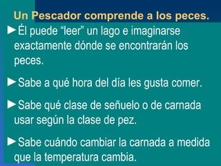 Un Pescador comprende a los peces. Él puede  “ leer ”  un lago e imaginarse exactamente dónde se encontrarán los peces. Sabe a qué hora del día les gusta comer. Sabe qué clase de señuelo o de carnada usar según la clase de pez. Sabe cuándo cambiar la carnada a medida que la temperatura cambia. 