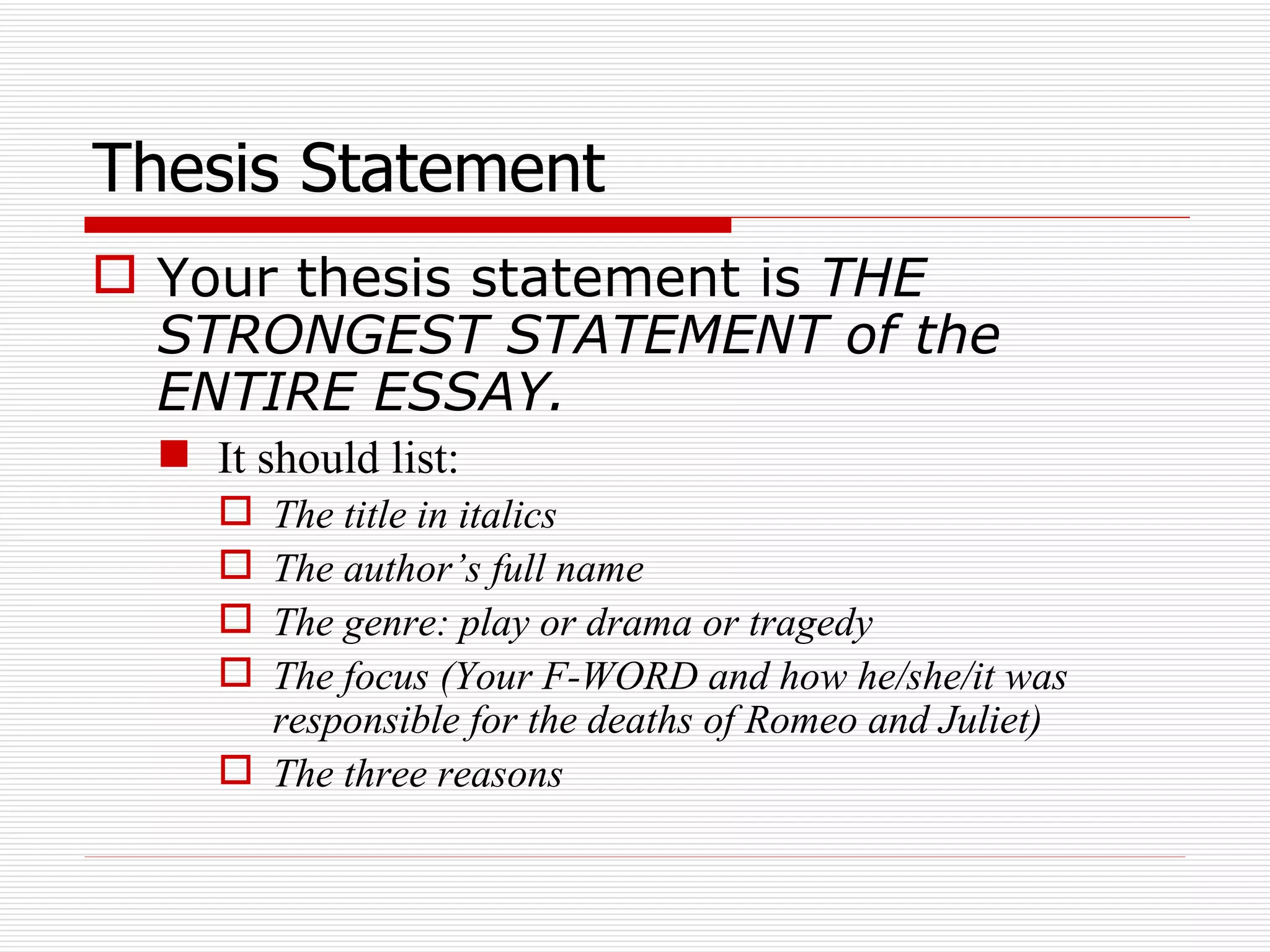 Thesis Statement Your thesis statement is  THE STRONGEST STATEMENT of the ENTIRE ESSAY. It should list: The title in italics The author’s full name The genre: play or drama or tragedy The focus (Your F-WORD and how he/she/it was responsible for the deaths of Romeo and Juliet) The three reasons 