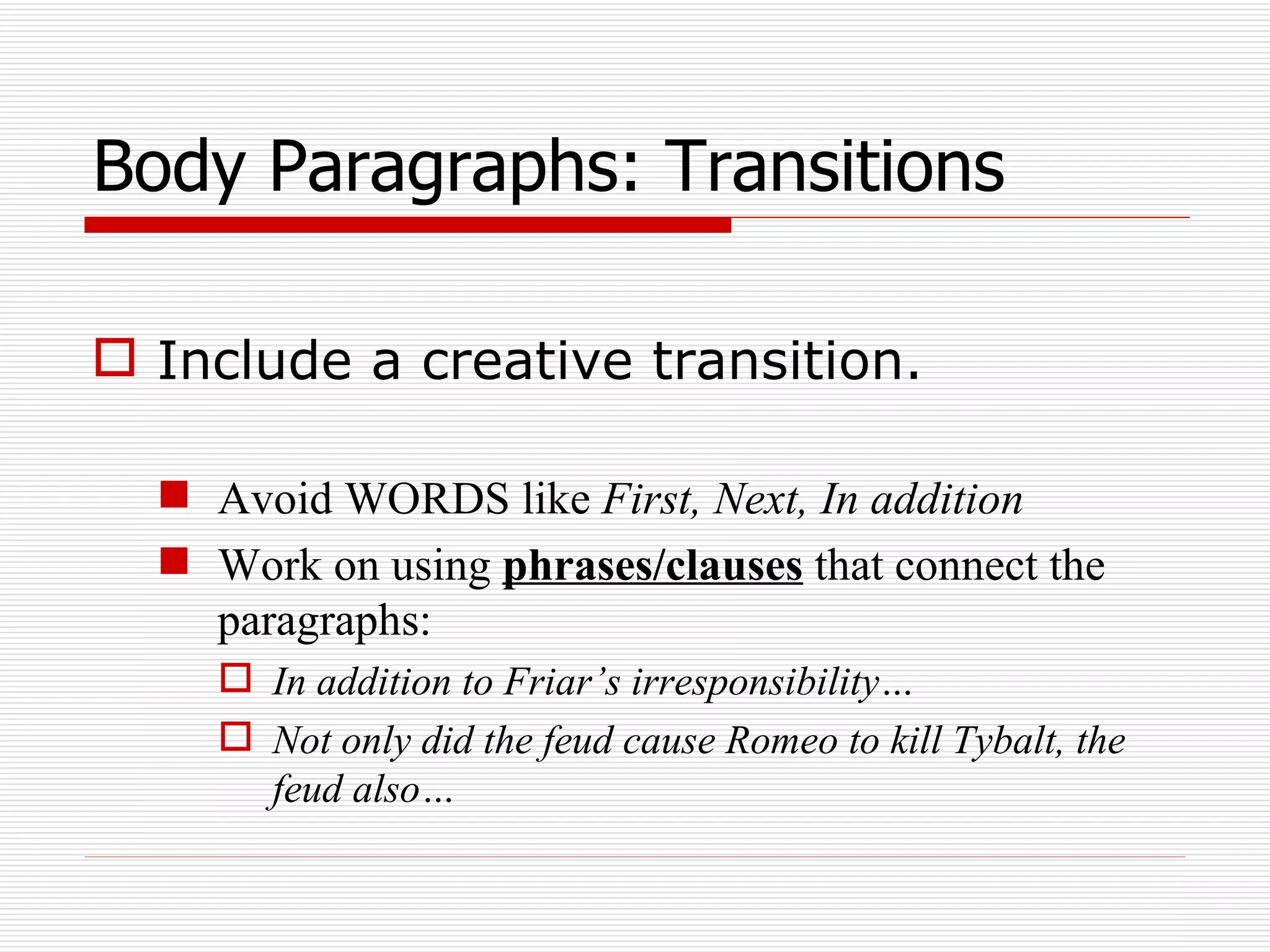 Body Paragraphs: Transitions Include a creative transition.  Avoid WORDS like  First, Next, In addition Work on using  phrases/clauses  that connect the paragraphs:  In addition to Friar’s irresponsibility… Not only did the feud cause Romeo to kill Tybalt, the feud also… 