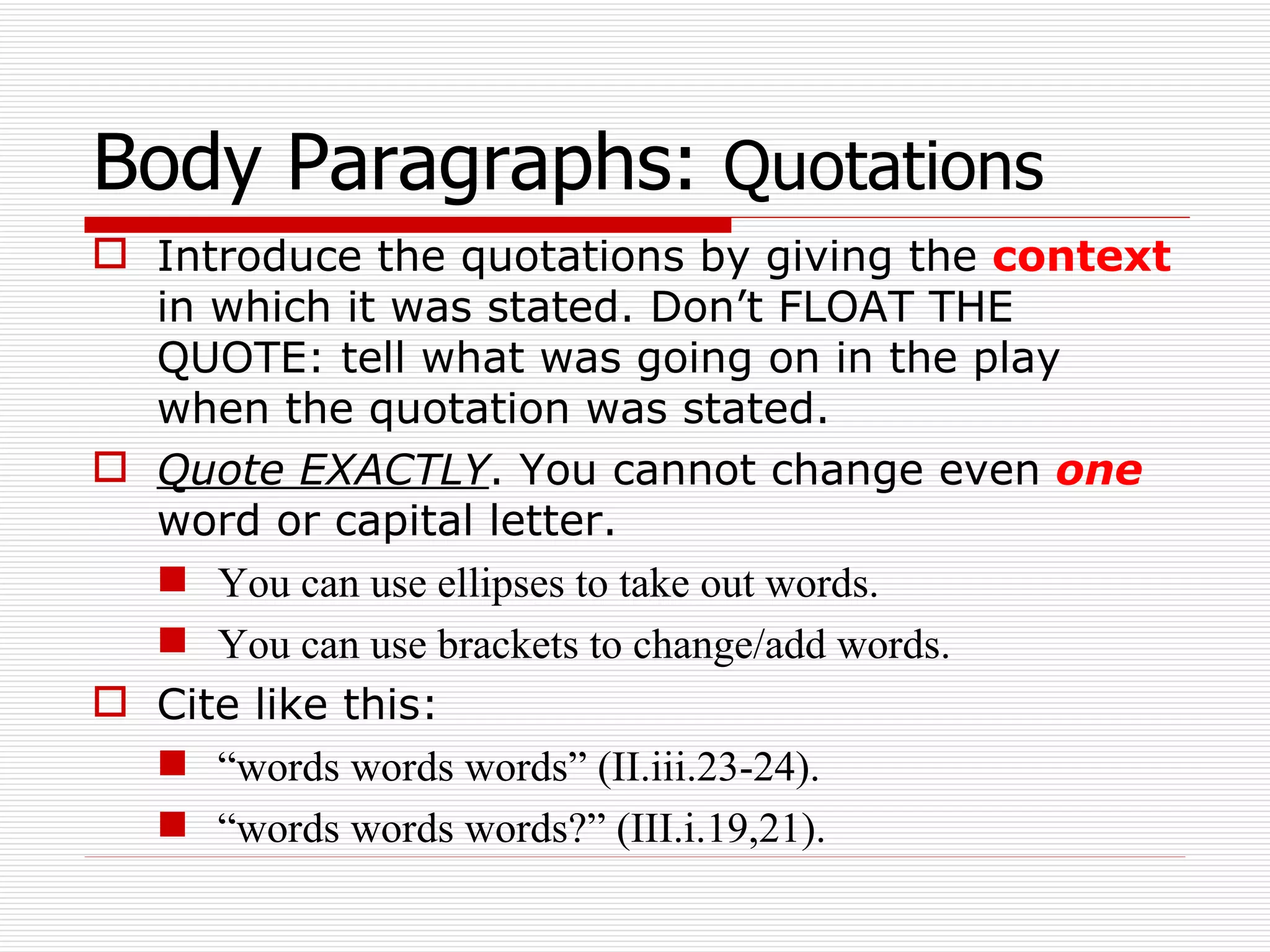 Body Paragraphs:  Quotations Introduce the quotations by giving the  context  in which it was stated. Don’t FLOAT THE QUOTE: tell what was going on in the play when the quotation was stated. Quote EXACTLY . You cannot change even  one  word or capital letter.  You can use ellipses to take out words. You can use brackets to change/add words. Cite like this: “ words words words” (II.iii.23-24).  “ words words words?” (III.i.19,21). 