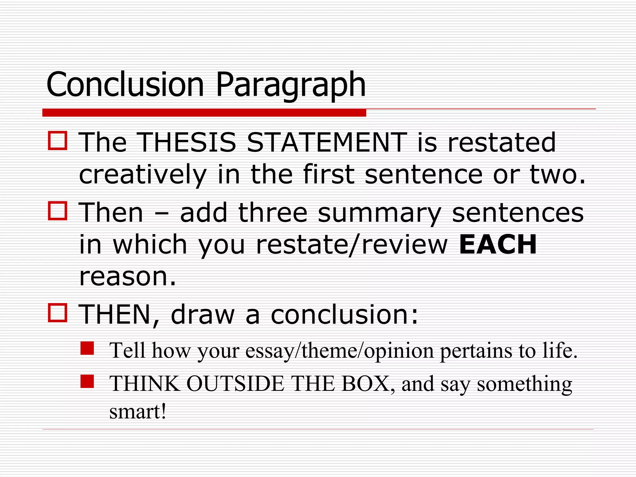 Conclusion Paragraph The THESIS STATEMENT is restated creatively in the first sentence or two. Then – add three summary sentences in which you restate/review  EACH  reason. THEN, draw a conclusion: Tell how your essay/theme/opinion pertains to life. THINK OUTSIDE THE BOX, and say something smart! 
