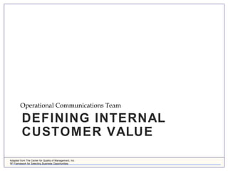 Adapted from The Center for Quality of Management, Inc.
5P Framework for Selecting Business Opportunities
DEFINING INTERNAL
CUSTOMER VALUE
Operational Communications Team
 