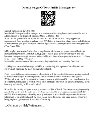 Disadvantages Of New Public Management
Date of Submission: 22 OCT 2015
New Public Management has emerged as a reaction to the exiting bureaucratic model in public
administration in the twentieth century. (Matei L 2006,p. 143)
It reforms the government s external and internal conditions, such as changing policy to
management, from spending to reduce costs. NPM aims at improving effectiveness and efficiency
of performance by a great variety of different organizational, managerial and accounting reforms
(Tom Groot, 2004).
NPM implies a new set of values that is largely drawn from market economics and business
management (Denhardt Denhardt, 2015, p.22). It makes good use of private sector and also
business management approaches to reduce public size in which the government resource ... Show
more content on Helpwriting.net ...
Meanwhile, government can focus more on policy, regulatory and statutory functions.
Looking over to the disadvantages of NPM in outsourcing, the aspects of social impact and
government image are the main problems to be faced.
Firstly on social impact, the contract workers rights will be exploited since most contractors tend
to put cost reducing as their first priority. In which the welfare of workers will be ignored.
Welfare of workers will be subject to even more severe exploitation if it comes to subcontracting.
In long term, it may lead to worker strikes when the rights of worker suffer for a long time, social
harmony and stability will be undermined.
Secondly, the prestige of government governance will be affected. Since outsourcing is generally
goes to the lowest bid, the outsourced workers are subject to low wages and unreasonable low
welfare. Under the pretext of saving costs, government is actually shirking responsibility and
taking lead in the exploitation of the grass rooted class. Resulting in a large number of workers
being exploited, government is accused of harboring
... Get more on HelpWriting.net ...
 