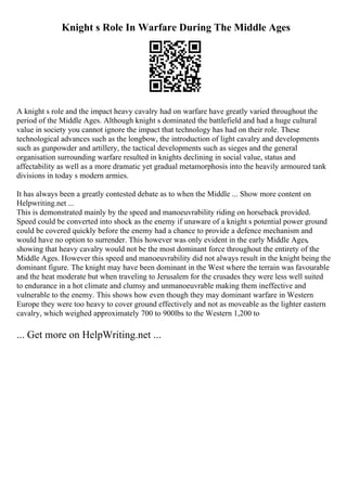Knight s Role In Warfare During The Middle Ages
A knight s role and the impact heavy cavalry had on warfare have greatly varied throughout the
period of the Middle Ages. Although knight s dominated the battlefield and had a huge cultural
value in society you cannot ignore the impact that technology has had on their role. These
technological advances such as the longbow, the introduction of light cavalry and developments
such as gunpowder and artillery, the tactical developments such as sieges and the general
organisation surrounding warfare resulted in knights declining in social value, status and
affectability as well as a more dramatic yet gradual metamorphosis into the heavily armoured tank
divisions in today s modern armies.
It has always been a greatly contested debate as to when the Middle ... Show more content on
Helpwriting.net ...
This is demonstrated mainly by the speed and manoeuvrability riding on horseback provided.
Speed could be converted into shock as the enemy if unaware of a knight s potential power ground
could be covered quickly before the enemy had a chance to provide a defence mechanism and
would have no option to surrender. This however was only evident in the early Middle Ages,
showing that heavy cavalry would not be the most dominant force throughout the entirety of the
Middle Ages. However this speed and manoeuvrability did not always result in the knight being the
dominant figure. The knight may have been dominant in the West where the terrain was favourable
and the heat moderate but when traveling to Jerusalem for the crusades they were less well suited
to endurance in a hot climate and clumsy and unmanoeuvrable making them ineffective and
vulnerable to the enemy. This shows how even though they may dominant warfare in Western
Europe they were too heavy to cover ground effectively and not as moveable as the lighter eastern
cavalry, which weighed approximately 700 to 900lbs to the Western 1,200 to
... Get more on HelpWriting.net ...
 