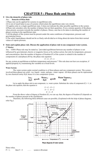 CHAPTER 5 : Phase Rule and Steels
 Give the demerits of phase rule.
Ans. : Demerits of Phase Rule
1.Phase rule can be applied for systems in equilibrium only.
2.It is not of much help in case of systems which attain the equilibrium state very slowly.
3.It applies only to a single equilibrium state. It does not indicate the other possible equilibria in the system.
4.Phase rule considers only the number of phases but not their quantities. Even a minute quantity of the phase,
when present, accounts towards the number of phases. Hence, care has to be taken in deciding the number of
phases existing in the equilibrium state.
5.All the phases of the system must be present under the same conditions of temperature, pressure and
gravitational forces.
6.The solid, liquid phases should not be so finely sub-divided as to bring about deviation from their normal
values of vapour pressure.
 State and explain phase rule. Discuss the application of phase rule to one component water system.
(7 Marks)
Ans. : Gibb's Phase rule may be stated as, "provided equilibrium between any number of phases is not
influenced by gravitational, electric or magnetic forces or by surface action, but only by temperature, pressure
and concentration, then the number of degrees of freedom (F) of the system is related to the number of
components (C) and phases (P) by; the phase rule equation.
F = C – P + 2
for any system at equilibrium at definite temperature and pressure." This rule does not have an exception, if
applied properly b:y maintaining the variables at a fixed levels.
Water System
The water system under normal condition is of three phases and one component system. The system
involved three phases are solid - ice, liquid - water, and gas - water vapour. All these phases can be represented
by one chemical entity H20, hence it is one component system.
Let us apply the phase rule to one component, i.e. water system. Substitute the value of component (C) = 1, in
the phase rule equation, then the equation is
F = C – P + 2
F = 1 – P + 2
F = 3 – P
From the above value of degree of freedom (F), we can say that, the degree of freedom (F) depends on
the number of phases present at the equilibrium.
Therefore, the following three different cases are possible, (Explained with the help of phase diagram,
refer Fig.).
Hence when,
P = 1, then F = 2 …… system is Bivariant
 