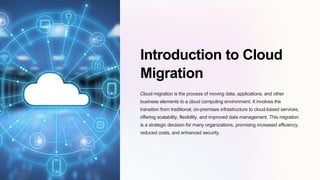 Introduction to Cloud
Migration
Cloud migration is the process of moving data, applications, and other
business elements to a cloud computing environment. It involves the
transition from traditional, on-premises infrastructure to cloud-based services,
offering scalability, flexibility, and improved data management. This migration
is a strategic decision for many organizations, promising increased efficiency,
reduced costs, and enhanced security.
 