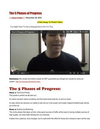 The 5 Phases of Progress
by James Godin | on November 30, 2012

                                        (Click Image To Watch Video)




Disclaimer: My results and others results do NOT guarantee you will get any results by using our
system. See Our Earnings Disclosure Here.



The 5 Phases of Progress:
Phase 1: The Grind Phase
This phase is where we all start out.

It’s where we learn about ourselves and find what works best for us and our team.

It’s also where we discover our ability to tap into our inner power and create magical breakthrough stories
out of thin air.

Phase 2: Scaling Up Marketing
This is the phase that takes us from a few good sources of traffic all the way to having multiple sources of
high quality, non-stop traffic flowing into our business.

It takes time, patience, and a budget, but it’s well worth the effort for those who choose to see it all the way
 