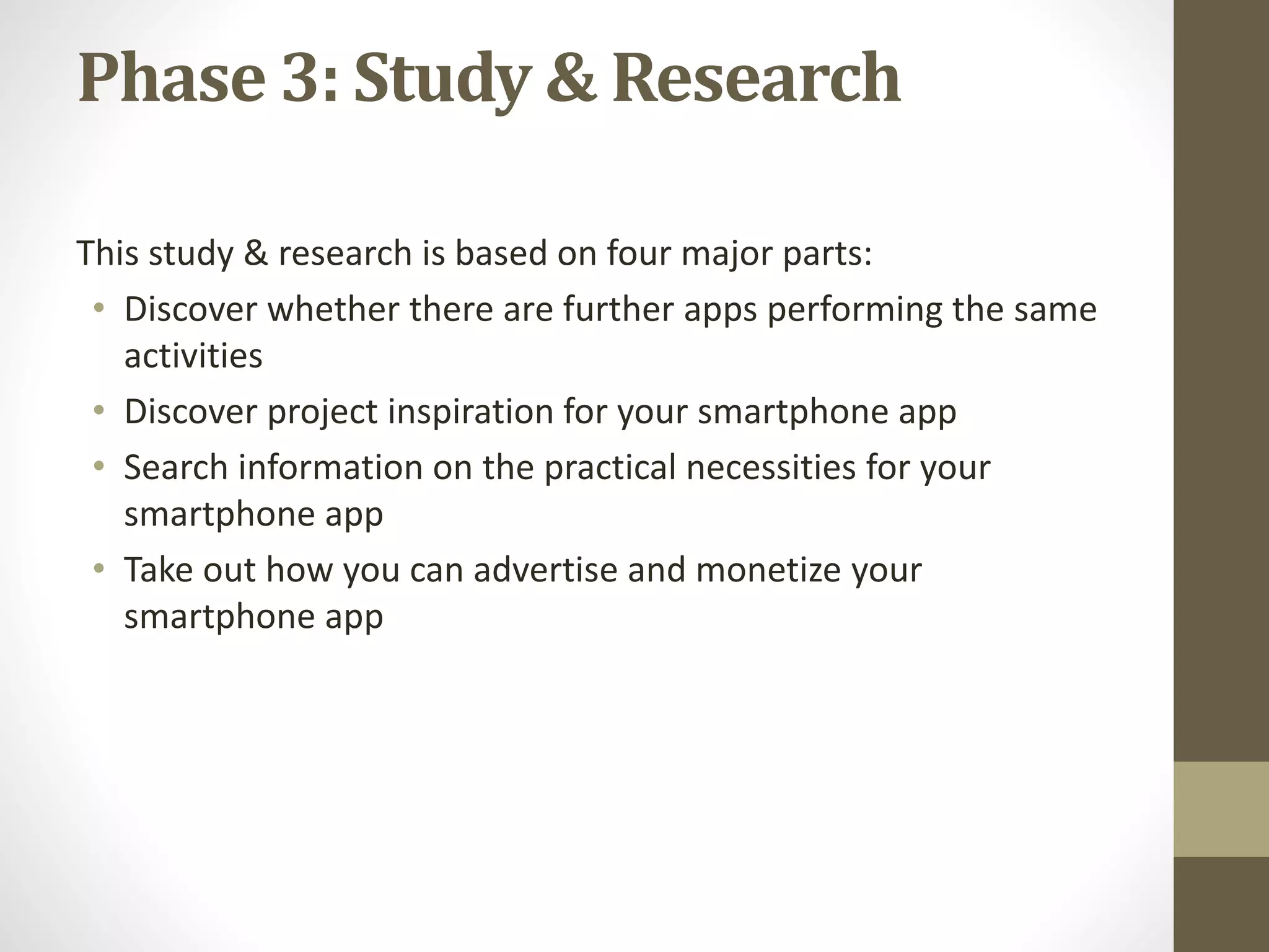 Phase 3: Study & Research
This study & research is based on four major parts:
&bull; Discover whether there are further apps performing the same
activities
&bull; Discover project inspiration for your smartphone app
&bull; Search information on the practical necessities for your
smartphone app
&bull; Take out how you can advertise and monetize your
smartphone app
 