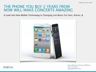 www.chaione.com


THE PHONE YOU BUY 2 YEARS FROM
NOW WILL MAKE CONCERTS AMAZING
A Look Into How Mobile Technology Is Changing Live Music For Fans, Artists, &




                                                              Juston Western, Director of Delivery
                                                              281-377-6319 |
                                                              juston@chaione.com
 