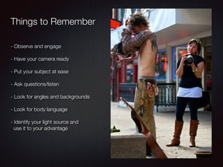 Things to Remember
- Observe and engage
!
- Have your camera ready
!
- Put your subject at ease
!
- Ask questions/listen
!
- Look for angles and backgrounds
!
- Look for body language
!
- Identify your light source and
use it to your advantage
 