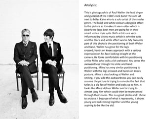 Analysis:
This is photograph is of Paul Weller the lead singer
and guitarist of the 1980’s rock band The Jam sat
next to Miles Kane who is a solo artist of the similar
genre. The black and white colours add good effect
to the picture as it makes it seem older which is
clearly the look both men are going for in their
smart sixties style suits. Both artists are very
influenced by sixties music which is why the suits
and the black and white effect works. My favourite
part of this photo is the positioning of both Weller
and Kane. Weller has gone for the legs
crossed, hands on knees approach with a serious
expression on his face looking straight at the
camera. He looks comfortable with his positioning
unlike Miles who looks a bit awkward. You sense the
awkwardness through his smile and hand
positioning. Miles has very similar positioning to
Weller with the legs crossed and hands on knees
posture. Miles is also looking at Weller and
smiling, if you add the awkwardness you can easily
assume the picture is trying to connote the fact that
Miles is a big fan of Weller and looks up to him. It
looks like Miles idolises Weller and is trying to
almost copy him which could then be represented
through their music. This is a good photo and I chose
to analyse it because of what it represents, it shows
young and old coming together and the young
aspiring to be like the old.
 