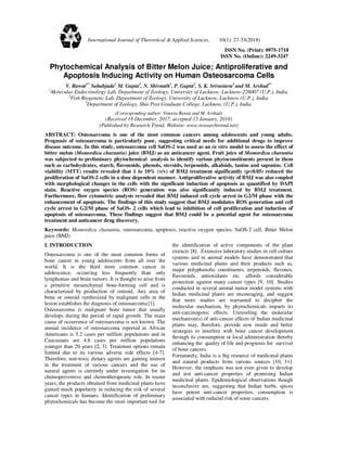 ISSN No. (Print): 0975-1718
ISSN No. (Online): 2249-3247
Phytochemical Analysis of Bitter Melon Juice; Antiproliferative and
Apoptosis Inducing Activity on Human Osteosarcoma Cells
V. Rawat1*
, Sahabjada1
, M. Gupta1
, N. Shivnath1
, P. Gupta2
, S. K. Srivastava3
and M. Arshad1*
1
Molecular Endocrinology Lab, Department of Zoology, University of Lucknow, Lucknow-226007 (U.P.), India.
2
Fish Biogenetic Lab, Department of Zoology, University of Lucknow, Lucknow (U.P.), India.
3
Department of Zoology, Shia Post Graduate College, Lucknow, (U.P.), India.
(Corresponding author: Vineeta Rawat and M. Arshad)
(Received 18 December, 2017, accepted 15 January, 2018)
(Published by Research Trend, Website: www.researchtrend.net)
ABSTRACT: Osteosarcoma is one of the most common cancers among adolescents and young adults.
Prognosis of osteosarcoma is particularly poor, suggesting critical needs for additional drugs to improve
disease outcome. In this study, osteosarcoma cell SaOS-2 was used as an in vitro model to assess the effect of
bitter melon (Momordica charantia) juice (BMJ) as an anticancer agent. Fruit juice of Momordica charantia
was subjected to preliminary phytochemical analysis to identify various phytoconstituents present in them
such as carbohydrates, starch, flavonoids, phenols, steroids, terpenoids, alkaloids, tanins and saponins. Cell
viability (MTT) results revealed that 1 to 10% (v/v) of BMJ treatment significantly (p<0.05) reduced the
proliferation of SaOS-2 cells in a dose dependent manner. Antiproliferative activity of BMJ was also coupled
with morphological changes in the cells with the significant induction of apoptosis as quantified by DAPI
stain. Reactive oxygen species (ROS) generation was also significantly induced by BMJ treatment.
Furthermore, flow cytometric analysis revealed that BMJ induced cell cycle arrest in G2/M phase with the
enhancement of apoptosis. The findings of this study suggest that BMJ modulates ROS generation and cell
cycle arrest in G2/M phase of SaOS- 2 cells which lead to inhibition of cell proliferation and induction of
apoptosis of osteosarcoma. These findings suggest that BMJ could be a potential agent for osteosarcoma
treatment and anticancer drug discovery.
Keywords: Momordica charantia, osteosarcoma, apoptosis, reactive oxygen species, SaOS-2 cell, Bitter Melon
juice (BMJ)
I. INTRODUCTION
Osteosarcoma is one of the most common forms of
bone cancer in young adolescents from all over the
world. It is the third most common cancer in
adolescence, occurring less frequently than only
lymphomas and brain tumors. It is thought to arise from
a primitive mesenchymal bone-forming cell and is
characterized by production of osteoid. Any area of
bone or osteoid synthesized by malignant cells in the
lesion establishes the diagnosis of osteosarcoma [1].
Osteosarcoma is malignant bone tumor that usually
develops during the period of rapid growth. The main
cause of occurrence of osteosarcoma is not known. The
annual incidence of osteosarcoma reported in African
Americans is 5.2 cases per million populations and in
Caucasians are 4.6 cases per million populations
younger than 20 years [2, 3]. Treatment options remain
limited due to its various adverse side effects [4-7].
Therefore, non-toxic dietary agents are gaining interest
in the treatment of various cancers and the use of
natural agents is currently under investigation for its
chemopreventive and chemotherapeutic role. In recent
years, the products obtained from medicinal plants have
gained much popularity in reducing the risk of several
cancer types in humans. Identification of preliminary
phytochemicals has become the most important tool for
the identification of active components of the plant
extracts [8]. Extensive laboratory studies in cell culture
systems and in animal models have demonstrated that
various medicinal plants and their products such as,
major polyphenolic constituents, terpenoids, flavones,
flavonoids, antioxidants etc. affords considerable
protection against many cancer types [9, 10]. Studies
conducted in several animal tumor model systems with
Indian medicinal plants are encouraging, and suggest
that more studies are warranted to decipher the
molecular mechanism, by phytochemicals imparts its
anti-carcinogenic effects. Unraveling the molecular
mechanism(s) of anti-cancer effects of Indian medicinal
plants may, therefore, provide new inside and better
strategies to interfere with bone cancer development
through its consumption or local administration thereby
enhancing the quality of life and prognosis for survival
of bone cancers.
Fortunately, India is a big resource of medicinal plants
and natural products from various sources [10, 11].
However, the emphasis was not even given to develop
and test anti-cancer properties of promising Indian
medicinal plants. Epidemiological observations though
inconclusive are, suggesting that Indian herbs, spices
have potent anti-cancer properties, consumption is
associated with reduced risk of some cancers.
International Journal of Theoretical & Applied Sciences, 10(1): 27-33(2018)
 