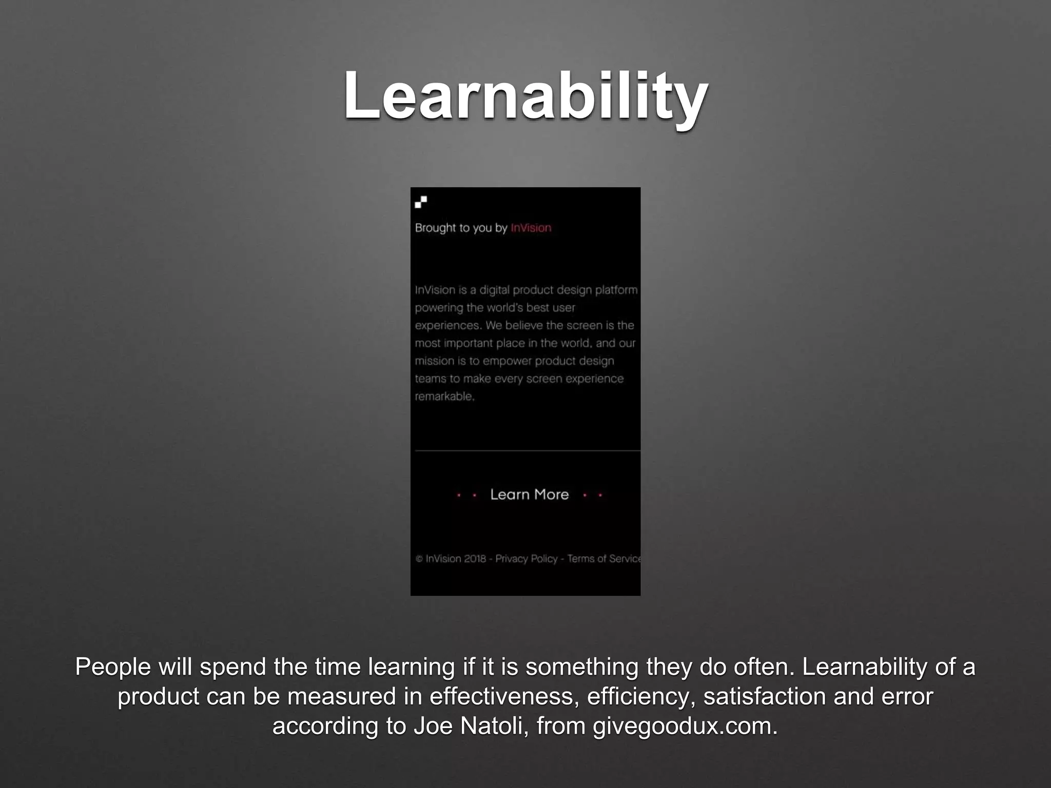 Learnability
People will spend the time learning if it is something they do often. Learnability of a
product can be measured in effectiveness, efficiency, satisfaction and error
according to Joe Natoli, from givegoodux.com.
 