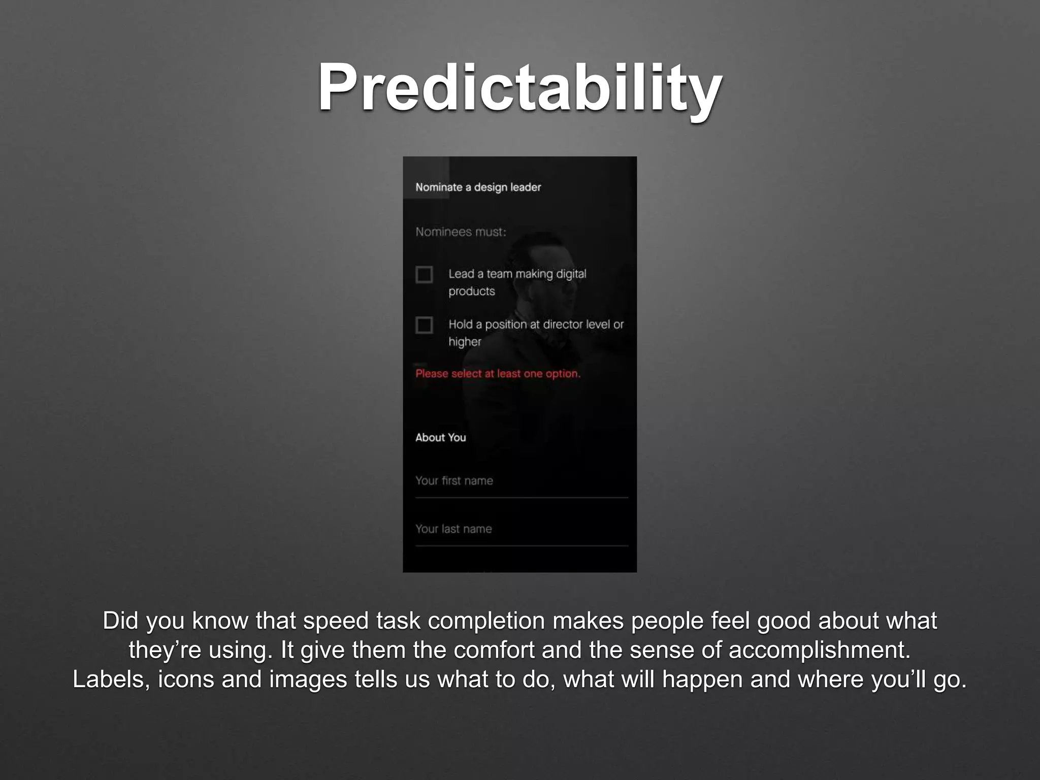 Predictability
Did you know that speed task completion makes people feel good about what
they’re using. It give them the comfort and the sense of accomplishment.
Labels, icons and images tells us what to do, what will happen and where you’ll go.
 