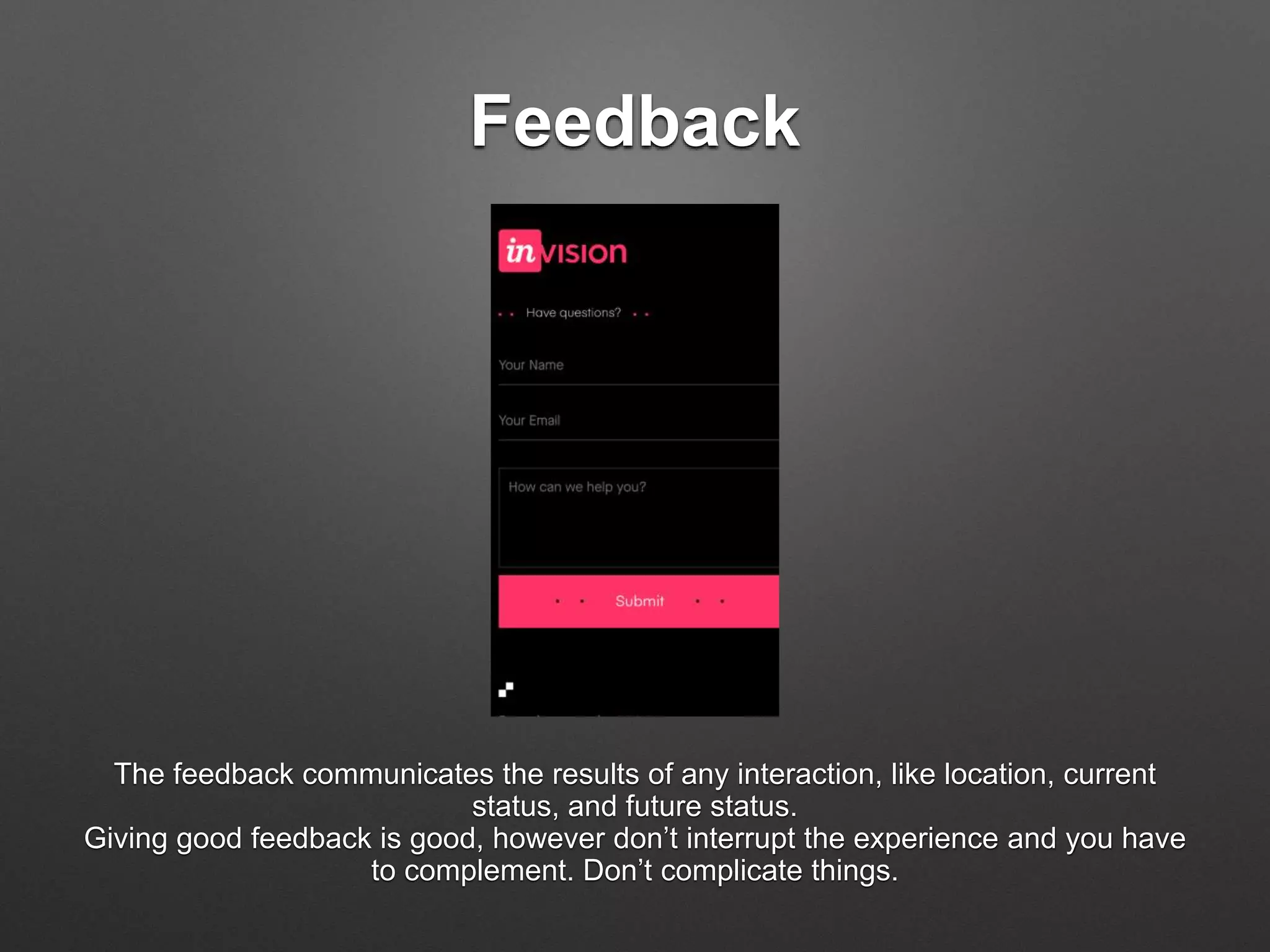 Feedback
The feedback communicates the results of any interaction, like location, current
status, and future status.
Giving good feedback is good, however don’t interrupt the experience and you have
to complement. Don’t complicate things.
 