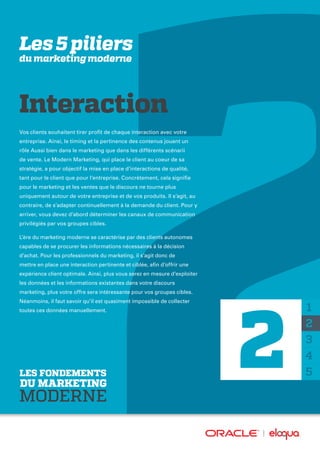 Les 5 piliers
du marketing moderne
Vos clients souhaitent tirer profit de chaque interaction avec votre
entreprise. Ainsi, le timing et la pertinence des contenus jouent un
rôle Aussi bien dans le marketing que dans les différents scénarii
de vente. Le Modern Marketing, qui place le client au coeur de sa
stratégie, a pour objectif la mise en place d’interactions de qualité,
tant pour le client que pour l’entreprise. Concrètement, cela signifie
pour le marketing et les ventes que le discours ne tourne plus
uniquement autour de votre entreprise et de vos produits. Il s’agit, au
contraire, de s’adapter continuellement à la demande du client. Pour y
arriver, vous devez d’abord déterminer les canaux de communication
privilégiés par vos groupes cibles.
L’ère du marketing moderne se caractérise par des clients autonomes
capables de se procurer les informations nécessaires à la décision
d’achat. Pour les professionnels du marketing, il s’agit donc de
mettre en place une interaction pertinente et ciblée, afin d’offrir une
expérience client optimale. Ainsi, plus vous serez en mesure d’exploiter
les données et les informations existantes dans votre discours
marketing, plus votre offre sera intéressante pour vos groupes cibles.
Néanmoins, il faut savoir qu’il est quasiment impossible de collecter
toutes ces données manuellement. 1
2
3
4
5
Interaction
2LES FONDEMENTS
DU MARKETING
MODERNE
 