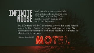 Infinite
Noise
Yankelovich, a market research
firm, estimated a consumer sees
2000-5000 ads per day. This
number doesn’t e...